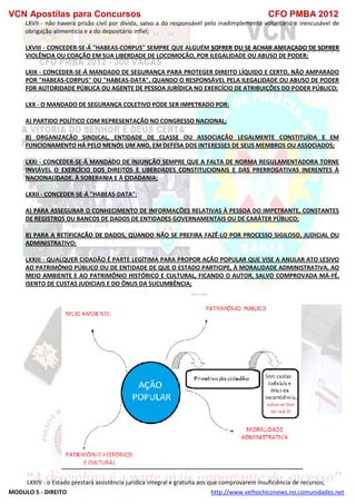 VCN Apostilas para Concursos CFO PMBA 2012
MODULO 5 - DIREITO http://www.velhochiconews.no.comunidades.net
LXVII - não haverá prisão civil por dívida, salvo a do responsável pelo inadimplemento voluntário e inescusável de
obrigação alimentícia e a do depositário infiel;
LXVIII - CONCEDER-SE-Á "HABEAS-CORPUS" SEMPRE QUE ALGUÉM SOFRER OU SE ACHAR AMEAÇADO DE SOFRER
VIOLÊNCIA OU COAÇÃO EM SUA LIBERDADE DE LOCOMOÇÃO, POR ILEGALIDADE OU ABUSO DE PODER;
LXIX - CONCEDER-SE-Á MANDADO DE SEGURANÇA PARA PROTEGER DIREITO LÍQUIDO E CERTO, NÃO AMPARADO
POR "HABEAS-CORPUS" OU "HABEAS-DATA", QUANDO O RESPONSÁVEL PELA ILEGALIDADE OU ABUSO DE PODER
FOR AUTORIDADE PÚBLICA OU AGENTE DE PESSOA JURÍDICA NO EXERCÍCIO DE ATRIBUIÇÕES DO PODER PÚBLICO;
LXX - O MANDADO DE SEGURANÇA COLETIVO PODE SER IMPETRADO POR:
A) PARTIDO POLÍTICO COM REPRESENTAÇÃO NO CONGRESSO NACIONAL;
B) ORGANIZAÇÃO SINDICAL, ENTIDADE DE CLASSE OU ASSOCIAÇÃO LEGALMENTE CONSTITUÍDA E EM
FUNCIONAMENTO HÁ PELO MENOS UM ANO, EM DEFESA DOS INTERESSES DE SEUS MEMBROS OU ASSOCIADOS;
LXXI - CONCEDER-SE-Á MANDADO DE INJUNÇÃO SEMPRE QUE A FALTA DE NORMA REGULAMENTADORA TORNE
INVIÁVEL O EXERCÍCIO DOS DIREITOS E LIBERDADES CONSTITUCIONAIS E DAS PRERROGATIVAS INERENTES À
NACIONALIDADE, À SOBERANIA E À CIDADANIA;
LXXII - CONCEDER-SE-Á "HABEAS-DATA":
A) PARA ASSEGURAR O CONHECIMENTO DE INFORMAÇÕES RELATIVAS À PESSOA DO IMPETRANTE, CONSTANTES
DE REGISTROS OU BANCOS DE DADOS DE ENTIDADES GOVERNAMENTAIS OU DE CARÁTER PÚBLICO;
B) PARA A RETIFICAÇÃO DE DADOS, QUANDO NÃO SE PREFIRA FAZÊ-LO POR PROCESSO SIGILOSO, JUDICIAL OU
ADMINISTRATIVO;
LXXIII - QUALQUER CIDADÃO É PARTE LEGÍTIMA PARA PROPOR AÇÃO POPULAR QUE VISE A ANULAR ATO LESIVO
AO PATRIMÔNIO PÚBLICO OU DE ENTIDADE DE QUE O ESTADO PARTICIPE, À MORALIDADE ADMINISTRATIVA, AO
MEIO AMBIENTE E AO PATRIMÔNIO HISTÓRICO E CULTURAL, FICANDO O AUTOR, SALVO COMPROVADA MÁ-FÉ,
ISENTO DE CUSTAS JUDICIAIS E DO ÔNUS DA SUCUMBÊNCIA;
LXXIV - o Estado prestará assistência jurídica integral e gratuita aos que comprovarem insuficiência de recursos;
 