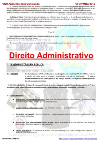 VCN Apostilas para Concursos CFO PMBA 2012
MODULO 5 - DIREITO http://www.velhochiconews.no.comunidades.net
1. Qualquer controvérsia entre dois ou mais Estados-Partes relativa à interpretação ou aplicação desta Convenção e que não
for resolvida por negociações será, a pedido de qualquer das Partes na controvérsia, submetida a arbitragem. Se no prazo de seis
meses a partir da data do pedido de arbitragem as Partes não acordarem sobre a forma da arbitragem, qualquer das Partes
poderá submeter a controvérsia à Corte Internacional de Justiça mediante pedido em conformidade com o Estatuto da Corte.
2. Qualquer Estado-Parte, no momento da assinatura ou ratificação desta Convenção ou de adesão a ela, poderá declarar
que não se considera obrigado pelo parágrafo anterior. Os demais Estados-Partes não estarão obrigados pelo parágrafo anterior
perante nenhum Estado-Parte que tenha formulado essa reserva.
3. Qualquer Estado-Parte que tenha formulado a reserva prevista no parágrafo anterior poderá retirá-la em qualquer
momento por meio de notificação ao Secretário-Geral das Nações Unidas.
Artigo 30
Esta convenção, cujos textos em árabe, chinês, espanhol, francês, inglês e russo são igualmente autênticos será depositada
junto ao Secretário-Geral das Nações Unidas.
Em testemunho do que, os abaixo-assinados devidamente autorizados, assinaram esta Convenção.
Direito Administrativo
1. A ADMINISTRAÇÃO PÚBLICA
1.1. CONCEITO: É a atividade desenvolvida pelo Estado ou seus delegados, sob o regime de Direito Público, destinada
a atender de modo direto e imediato, necessidades concretas da coletividade. É todo o
aparelhamento do Estado para a prestação dos serviços públicos, para a gestão dos bens públicos e
dos interesses da comunidade.
“A Administração Pública direta e indireta ou fundacional, de qualquer dos poderes da União, dos Estados, do Distrito Federal
e dos Municípios, obedecerá aos princípios de legalidade, impessoalidade, moralidade, publicidade e eficiência ...”
1.2. CARACTERÍSTICAS:
 praticar atos tão somente de execução – estes atos são denominados atos administrativos; quem pratica estes
atos são os órgãos e seus agentes, que são sempre públicos;
 exercer atividade politicamente neutra - sua atividade é vinculada à Lei e não à Política;
 ter conduta hierarquizada – dever de obediência - escalona os poderes administrativos do mais alto escalão até a
mais humilde das funções;
 praticar atos com responsabilidade técnica e legal – busca a perfeição técnica de seus atos, que devem ser
tecnicamente perfeitos e segundo os preceitos legais;
 caráter instrumental – a Administração Pública é um instrumento para o Estado conseguir seus objetivos. A
Administração serve ao Estado.
 