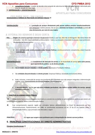 VCN Apostilas para Concursos CFO PMBA 2012
MODULO 5 - DIREITO http://www.velhochiconews.no.comunidades.net
 competência limitada – o poder de decisão e de comando de cada área da Administração Pública é delimitada pela
área de atuação de cada órgão.
2. CENTRALIZAÇÃO E DESCENTRALIZAÇÃO
MODALIDADES E FORMAS DE PRESTAÇÃO DO SERVIÇO PÚBLICO 
CENTRALIZAÇÃO: é a prestação de serviços diretamente pela pessoa política prevista constitucionalmente,
sem delegação a outras pessoas. Diz-se que a atividade do Estado é centralizada quando ele
atua diretamente, por meio de seus órgãos.
Obs.: Órgãos são simples repartições interiores da pessoa do Estado, e, por isso, dele não se distinguem. São meros feixes de
atribuições - não têm responsabilidade jurídica própria – toda a sua atuação é imputada às pessoas a que pertencem.
São divisões da Pessoa Jurídica.
 Se os serviços estão sendo prestados pelas Pessoas Políticas constitucionalmente competentes, estará havendo
centralização.
DESCENTRALIZAÇÃO: é a transferência de execução do serviço ou da titularidade do serviço para outra pessoa,
quer seja de direito público ou de direito privado.
 São entidades descentralizadas de direito público: Autarquias e Fundações Públicas.
 São entidades descentralizadas de direito privado: Empresas Públicas, Sociedades de Economia Mista.
 Pode, inclusive, a execução do serviço ser transferida para entidades que não estejam integradas à Administração
Pública, como: Concessionárias de Serviços Públicos e Permissionárias.
 A descentralização, mesmo que seja para entidades particulares, não retira o caráter público do serviço, apenas
transfere a execução.
3. PRINCÍPIOS DA ADMINISTRAÇÃO PÚBLICA
 Antigamente havia uma preocupação doutrinária no sentido de se orientar os administradores públicos para terem um
comportamento especial frente à Administração Pública.
 Esse comportamento especial, regido por princípios básicos administrativos, no Brasil foi aparecendo nas leis
infraconstitucionais. Posteriormente, em 1988, os constituintes escreveram no art. 37 da CF um capítulo sobre a
Administração Pública, cujos princípios são elencados a seguir:
PRINCÍPIOS – são regras que surgem como parâmetro para a interpretação das demais normas jurídicas.
6. PRINCÍPIOS CONSTITUCIONAIS DO DIREITO ADMINISTRATIVO
Princípios Constitucionais 
 