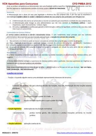 VCN Apostilas para Concursos CFO PMBA 2012
MODULO 5 - DIREITO http://www.velhochiconews.no.comunidades.net
A Lei, ao atribuir competência ao Administrador, tem uma finalidade pública específica. O administrador, praticando o ato fora
dos fins, expressa ou implicitamente contidos na norma, pratica DESVIO DE FINALIDADE.
Autotutela
A Administração tem o dever de zelar pela legalidade e eficiência dos seus próprios atos. É por isso que se reconhece à
Administração o poder e dever de anular ou declarar a nulidade dos seus próprios atos praticados com infração à Lei.
 A Administração não precisa ser provocada ou recorrer ao Judiciário para reconhecer a nulidade dos seus próprios atos;
 A Administração pode revogar os atos administrativos que não mais atendam às finalidades públicas – sejam
inoportunos, sejam inconvenientes – embora legais.
 Em suma, a autotutela se justifica para garantir à Administração: a defesa da legalidade e eficiência dos seus atos; nada
mais é que um autocontrole;
Continuidade dos Serviços Públicos
O serviço público destina-se a atender necessidades sociais. É com fundamento nesse princípio que nos contratos
administrativos não se permite que seja invocada, pelo particular, a exceção do contrato não cumprido.
 Nos contratos civis bilaterais pode-se invocar a exceção do contrato não cumprido para se eximir da obrigação.
 Hoje, a legislação já permite que o particular invoque a exceção de contrato não cumprido – Lei 8666/93 – Contratos e
Licitações, apenas no caso de atraso superior a 90 dias dos pagamentos devidos pela Administração.
 A exceção do contrato não cumprido é deixar de cumprir a obrigação em virtude da outra parte não ter cumprido a
obrigação correlata.
Razoabilidade
Os poderes concedidos à Administração devem ser exercidos na medida necessária ao atendimento do interesse oletivo, sem
exageros.
O Direito Administrativo consagra a supremacia do interesse público sobre o particular, mas essa supremacia só é legítima na
medida em que os interesses públicos são atendidos.
Exige proporcionalidade entre os meios de que se utilize a Administração e os fins que ela tem que alcançar. Agir com lógica,
razão, ponderação. Atos discricionários.
FUNÇÕES DO ESTADO
- função = é quando alguém exerce uma atividade representando interesses de terceiros.
- A divisão dos poderes não gera absoluta divisão das funções, mas sim, distribuição de três funções estatais
precípuas.
- Pode ser:
a) típica: função para o qual o poder foi criado e
b) atípica: função estranha àquela para o qual o poder foi criado.
I) Função legislativa: elaboração das leis (função normativa)
- características: produz normas gerais, não concretas e produz inovações primárias no mundo
jurídico.
II) Função Judiciária: aplicação coativa da lei.
 