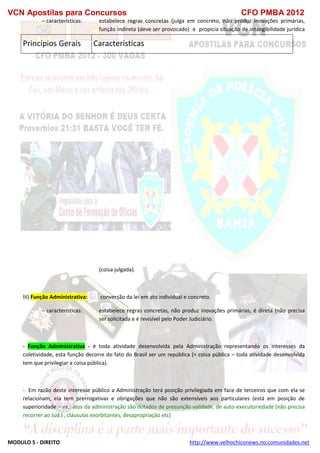 VCN Apostilas para Concursos CFO PMBA 2012
MODULO 5 - DIREITO http://www.velhochiconews.no.comunidades.net
– características: estabelece regras concretas (julga em concreto, não produz inovações primárias,
função indireta (deve ser provocado) e propicia situação de intangibilidade jurídica
(coisa julgada).
III) Função Administrativa: conversão da lei em ato individual e concreto.
– características: estabelece regras concretas, não produz inovações primárias, é direta (não precisa
ser solicitada e é revisível pelo Poder Judiciário.
- Função Administrativa - é toda atividade desenvolvida pela Administração representando os interesses da
coletividade, esta função decorre do fato do Brasil ser um república (= coisa pública – toda atividade desenvolvida
tem que privilegiar a coisa pública).
- Em razão deste interesse público a Administração terá posição privilegiada em face de terceiros que com ela se
relacionam, ela tem prerrogativas e obrigações que não são extensíveis aos particulares (está em posição de
superioridade – ex.: atos da administração são dotados de presunção validade, de auto-executoriedade (não precisa
recorrer ao Jud.) , cláusulas exorbitantes, desapropriação etc)
Princípios Gerais Características
 