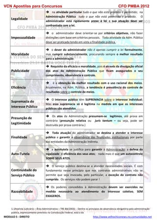 VCN Apostilas para Concursos CFO PMBA 2012
MODULO 5 - DIREITO http://www.velhochiconews.no.comunidades.net
1. (Analista Judiciário – Área Administrativa – TRE BA/2003) - Dentre os princípios de observância obrigatória pela administração
pública, expressamente previstos na Constituição Federal, está o da
Legalidade
 na atividade particular tudo o que não está proibido é permitido; na
Administração Pública tudo o que não está permitido é proibido. O
administrador está rigidamente preso à lei e sua atuação deve ser
confrontada com a lei.
Impessoalidade
 o administrador deve orientar-se por critérios objetivos, não fazer
distinções com base em critérios pessoais. Toda atividade da Adm. Pública
deve ser praticada tendo em vista a finalidade pública.
Moralidade
 o dever do administrador não é apenas cumprir a lei formalmente,
mas cumprir substancialmente, procurando sempre o melhor resultado
para a administração.
Publicidade
 Requisito da eficácia e moralidade, pois é através da divulgação oficial
dos atos da Administração Pública que ficam assegurados o seu
cumprimento, observância e controle.
Eficiência
 é a obtenção do melhor resultado com o uso racional dos meios.
Atualmente, na Adm. Pública, a tendência é prevalência do controle de
resultados sobre o controle de meios.
Supremacia do
Interesse Público
 O interesse público têm SUPREMACIA sobre o interesse individual;
Mas essa supremacia só é legítima na medida em que os interesses
públicos são atendidos.
Presunção de
Legitimidade
 Os atos da Administração presumem-se legítimos, até prova em
contrário (presunção relativa ou juris tantum – ou seja, pode ser
destruída por prova contrária.)
Finalidade
 Toda atuação do administrador se destina a atender o interesse
público e garantir a observância das finalidades institucionais por parte
das entidades da Administração Indireta.
Auto-Tutela
 a autotutela se justifica para garantir à Administração: a defesa da
legalidade e eficiência dos seus atos; nada mais é que um autocontrole
SOBRE SEUS ATOS.
Continuidade do
Serviço Público
 O serviço público destina-se a atender necessidades sociais. É com
fundamento nesse princípio que nos contratos administrativos não se
permite que seja invocada, pelo particular, a exceção do contrato não
cumprido. Os serviços não podem parar !
Razoabilidade
 Os poderes concedidos à Administração devem ser exercidos na
medida necessária ao atendimento do interesse coletivo, SEM
EXAGEROS.
 