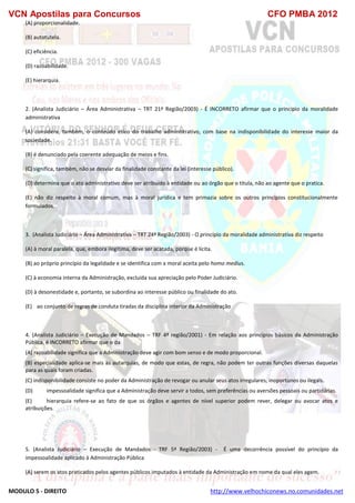 VCN Apostilas para Concursos CFO PMBA 2012
MODULO 5 - DIREITO http://www.velhochiconews.no.comunidades.net
(A) proporcionalidade.
(B) autotutela.
(C) eficiência.
(D) razoabilidade.
(E) hierarquia.
2. (Analista Judiciário – Área Administrativa – TRT 21ª Região/2003) - É INCORRETO afirmar que o princípio da moralidade
administrativa
(A) considera, também, o conteúdo ético do trabalho administrativo, com base na indisponibilidade do interesse maior da
sociedade.
(B) é denunciado pela coerente adequação de meios e fins.
(C) significa, também, não se desviar da finalidade constante da lei (interesse público).
(D) determina que o ato administrativo deve ser atribuído à entidade ou ao órgão que o titula, não ao agente que o pratica.
(E) não diz respeito à moral comum, mas à moral jurídica e tem primazia sobre os outros princípios constitucionalmente
formulados.
3. (Analista Judiciário – Área Administrativa – TRT 24ª Região/2003) - O princípio da moralidade administrativa diz respeito
(A) à moral paralela, que, embora ilegítima, deve ser acatada, porque é lícita.
(B) ao próprio princípio da legalidade e se identifica com a moral aceita pelo homo medius.
(C) à economia interna da Administração, excluída sua apreciação pelo Poder Judiciário.
(D) à desonestidade e, portanto, se subordina ao interesse público ou finalidade do ato.
(E))) ao conjunto de regras de conduta tiradas da disciplina interior da Administração
4. (Analista Judiciário – Execução de Mandados – TRF 4ª região/2001) - Em relação aos princípios básicos da Administração
Pública, é INCORRETO afirmar que o da
(A) razoabilidade significa que a Administração deve agir com bom senso e de modo proporcional.
(B) especialidade aplica-se mais às autarquias, de modo que estas, de regra, não podem ter outras funções diversas daquelas
para as quais foram criadas.
(C) indisponibilidade consiste no poder da Administração de revogar ou anular seus atos irregulares, inoportunos ou ilegais.
(D) impessoalidade significa que a Administração deve servir a todos, sem preferências ou aversões pessoais ou partidárias.
(E) hierarquia refere-se ao fato de que os órgãos e agentes de nível superior podem rever, delegar ou avocar atos e
atribuições.
5. (Analista Judiciário – Execução de Mandados - TRF 5ª Região/2003) - É uma decorrência possível do princípio da
impessoalidade aplicado à Administração Pública
(A) serem os atos praticados pelos agentes públicos imputados à entidade da Administração em nome da qual eles agem.
 