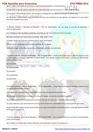 VCN Apostilas para Concursos CFO PMBA 2012
MODULO 5 - DIREITO http://www.velhochiconews.no.comunidades.net
(B) ser vedado à autoridade que pratica um ato administrativo identificar-se pessoalmente.
(C) não serem os agentes públicos pessoalmente responsáveis pelos atos que praticam em nome da Administração.
(D) não poder a Administração praticar atos que gerem conseqüências para pessoas nominalmente identificadas.
(E) não possuir a Administração responsabilidade civil pelos atos praticados por seus agentes, nas hipóteses em que estejam
exercendo competência privativa.
6. (Analista Judiciário – Execução de Mandados – TRT 21ª Região/2003) - No que tange ao princípio da legalidade, a
Administração Pública
(A)))é limitada em face dos direitos subjetivos, vinculando-se à lei como medida de exercício do poder.
(B) deverá, desde que presente o interesse coletivo, atuar praeter legem.
(C) poderá, desde que presente o interesse público, atuar contra legem.
(D) fica restrita à fiscalização e ao controle jurisdicional de sua atuação.
(E) deverá revogar os atos ilegais que praticar, desde que o particular seja indenizado.
7. (Analista Judiciário –Execuçao de Mandados – TRT 24ª Região/2003) - O Prefeito Municipal passou a exibir nas placas de todas
as obras públicas a indicação "GOVERNO TOTONHO FILHO". Assim agindo, o governante ofendeu o princípio da administração
pública conhecido como
(A) moralidade.
(B) impessoalidade.
(C) autotutela.
(D) razoabilidade.
(E) publicidade.
8. (Analista Judiciário – Execução de Mandados – TRT 5ª Região/2003) - É expressão do princípio da legalidade, relativamente à
atuação da Administração Pública, a
(A) obrigação de o Administrador praticar apenas os atos que a lei expressamente determinar.
(B) vinculação do Administrador aos textos normativos infralegais, oriundos de autoridades superiores.
(C) possibilidade de o Administrador praticar quaisquer atos que não sejam expressamente vedados pela lei.
(D) necessidade de os atos administrativos com força de lei estarem em conformidade com as disposições constitucionais.
(E) permissão para a prática de atos administrativos que sejam expressamente autorizados pela lei, ainda que mediante simples
atribuição de competência.
9. (Analista Judiciário – Execução de Mandados – TRT 5ª Região/2003) - Como possível corolário do princípio da impessoalidade,
pode-se afirmar que
(A) é vedado à autoridade administrativa identificar-se pessoalmente na prática de qualquer ato.
 