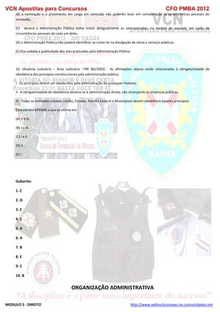 VCN Apostilas para Concursos CFO PMBA 2012
MODULO 5 - DIREITO http://www.velhochiconews.no.comunidades.net
(B) a nomeação e o provimento em cargo em comissão não poderão levar em consideração as características pessoais do
nomeado.
(C))) deverá a Administração Pública evitar tratar desigualmente os administrados, na medida do possível, em razão de
circunstâncias pessoais de cada um deles.
(D) a Administração Pública não poderá identificar-se como tal na divulgação de obras e serviços públicos.
(E) fica vedada a publicidade dos atos praticados pela Administração Pública.
10. (Analista Judiciário – Área Judiciária –TRE BA/2003) - As afirmações abaixo estão relacionadas à obrigatoriedade de
obediência dos princípios constitucionais pela administração pública.
I . Os princípios devem ser obedecidos pela administração de quaisquer Poderes.
II . A obrigatoriedade de obediência destina-se à administração direta, não alcançando as empresas públicas.
III . Todas as entidades estatais (União, Estados, Distrito Federal e Municípios) devem obediência àqueles princípios.
Está correto APENAS o que se afirma em
(A) II e III .
(B))I e III .
(C) I e II .
(D) II .
(E) I .
Gabarito:
1. C
2. D
3. E
4. C
5. A
6. A
7. B
8. E
9. C
10. B
ORGANIZAÇÃO ADMINISTRATIVA
 