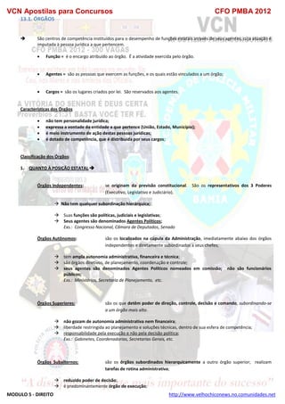 VCN Apostilas para Concursos CFO PMBA 2012
MODULO 5 - DIREITO http://www.velhochiconews.no.comunidades.net
13.1. ÓRGÃOS
 São centros de competência instituídos para o desempenho de funções estatais através de seus agentes, cuja atuação é
imputada à pessoa jurídica a que pertencem.
 Função = é o encargo atribuído ao órgão. É a atividade exercida pelo órgão.
 Agentes = são as pessoas que exercem as funções, e os quais estão vinculados a um órgão;
 Cargos = são os lugares criados por lei. São reservados aos agentes.
Características dos Órgãos
 não tem personalidade jurídica;
 expressa a vontade da entidade a que pertence (União, Estado, Município);
 é meio instrumento de ação destas pessoas jurídicas;
 é dotado de competência, que é distribuída por seus cargos;
Classificação dos Órgãos:
1. QUANTO À POSIÇÃO ESTATAL 
Órgãos Independentes: se originam da previsão constitucional. São os representativos dos 3 Poderes
(Executivo, Legislativo e Judiciário).
 Não tem qualquer subordinação hierárquica;
 Suas funções são políticas, judiciais e legislativas;
 Seus agentes são denominados Agentes Políticos;
Exs.: Congresso Nacional, Câmara de Deputados, Senado
Órgãos Autônomos: são os localizados na cúpula da Administração, imediatamente abaixo dos órgãos
independentes e diretamente subordinados a seus chefes;
 tem ampla autonomia administrativa, financeira e técnica;
 são órgãos diretivos, de planejamento, coordenação e controle;
 seus agentes são denominados Agentes Políticos nomeados em comissão; não são funcionários
públicos;
Exs.: Ministérios, Secretaria de Planejamento, etc.
Órgãos Superiores: são os que detêm poder de direção, controle, decisão e comando, subordinando-se
a um órgão mais alto.
 não gozam de autonomia administrativa nem financeira;
 liberdade restringida ao planejamento e soluções técnicas, dentro de sua esfera de competência;
 responsabilidade pela execução e não pela decisão política;
Exs.: Gabinetes, Coordenadorias, Secretarias Gerais, etc.
Órgãos Subalternos: são os órgãos subordinados hierarquicamente a outro órgão superior; realizam
tarefas de rotina administrativa;
 reduzido poder de decisão;
 é predominantemente órgão de execução;
 