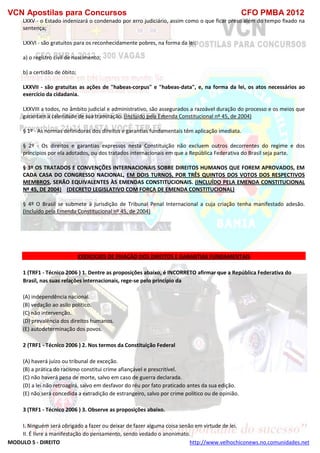 VCN Apostilas para Concursos CFO PMBA 2012
MODULO 5 - DIREITO http://www.velhochiconews.no.comunidades.net
LXXV - o Estado indenizará o condenado por erro judiciário, assim como o que ficar preso além do tempo fixado na
sentença;
LXXVI - são gratuitos para os reconhecidamente pobres, na forma da lei:
a) o registro civil de nascimento;
b) a certidão de óbito;
LXXVII - são gratuitas as ações de "habeas-corpus" e "habeas-data", e, na forma da lei, os atos necessários ao
exercício da cidadania.
LXXVIII a todos, no âmbito judicial e administrativo, são assegurados a razoável duração do processo e os meios que
garantam a celeridade de sua tramitação. (Incluído pela Emenda Constitucional nº 45, de 2004)
§ 1º - As normas definidoras dos direitos e garantias fundamentais têm aplicação imediata.
§ 2º - Os direitos e garantias expressos nesta Constituição não excluem outros decorrentes do regime e dos
princípios por ela adotados, ou dos tratados internacionais em que a República Federativa do Brasil seja parte.
§ 3º OS TRATADOS E CONVENÇÕES INTERNACIONAIS SOBRE DIREITOS HUMANOS QUE FOREM APROVADOS, EM
CADA CASA DO CONGRESSO NACIONAL, EM DOIS TURNOS, POR TRÊS QUINTOS DOS VOTOS DOS RESPECTIVOS
MEMBROS, SERÃO EQUIVALENTES ÀS EMENDAS CONSTITUCIONAIS. (INCLUÍDO PELA EMENDA CONSTITUCIONAL
Nº 45, DE 2004) (DECRETO LEGISLATIVO COM FORÇA DE EMENDA CONSTITUCIONAL)
§ 4º O Brasil se submete à jurisdição de Tribunal Penal Internacional a cuja criação tenha manifestado adesão.
(Incluído pela Emenda Constitucional nº 45, de 2004)
EXERCICIOS DE FIXAÇÃO DOS DIREITOS E GARANTIAS FUNDAMENTAIS
1 (TRF1 - Técnico 2006 ) 1. Dentre as proposições abaixo, é INCORRETO afirmar que a República Federativa do
Brasil, nas suas relações internacionais, rege-se pelo princípio da
(A) independência nacional.
(B) vedação ao asilo político.
(C) não intervenção.
(D) prevalência dos direitos humanos.
(E) autodeterminação dos povos.
2 (TRF1 - Técnico 2006 ) 2. Nos termos da Constituição Federal
(A) haverá juízo ou tribunal de exceção.
(B) a prática do racismo constitui crime afiançável e prescritível.
(C) não haverá pena de morte, salvo em caso de guerra declarada.
(D) a lei não retroagirá, salvo em desfavor do réu por fato praticado antes da sua edição.
(E) não será concedida a extradição de estrangeiro, salvo por crime político ou de opinião.
3 (TRF1 - Técnico 2006 ) 3. Observe as proposições abaixo.
I. Ninguém será obrigado a fazer ou deixar de fazer alguma coisa senão em virtude de lei.
II. É livre a manifestação do pensamento, sendo vedado o anonimato.
 