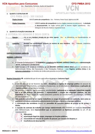 VCN Apostilas para Concursos CFO PMBA 2012
MODULO 5 - DIREITO http://www.velhochiconews.no.comunidades.net
Exs.: Repartições, Portarias, Seções de Expediente.
2. QUANTO À ESTRUTURA 
Órgãos Simples: UM SÓ centro de competência. Exs.: Portaria, Posto Fiscal, Agência da SRF.
Órgãos Compostos: VÁRIOS centros de competência (outros órgãos menores na estrutura). A atividade
é desconcentrada, do órgão central para os demais órgãos subalternos. Exs.:
Delegacia da Receita Federal, Inspetoria Fiscal.
3. QUANTO À ATUAÇÃO FUNCIONAL 
Singular: são os que decidem através de um único agente. Exs.: os Ministérios, as Coordenadorias, as
Seccionais.
Colegiado: decidem por manifestação conjunta da maioria de seus membros. Exs.: Tribunais, Legislativo,
Conselho de Contribuintes.
ESPÉCIES DE REGIMES JURÍDICOS
REGIMES JURÌDICOS
 A Emenda Constitucional n 19 ELIMINOU a exigência de REGIME JURÍDICO ÚNICO para a administração
direta, autárquica e fundacional.
 Sabemos que a CF previu a existência de um REGIME JURÍDICO ÚNICO (RJU) para os servidores da
Administração Direta, das Autarquias e das Fundações Públicas – esse Regime Jurídico Único é de
natureza estatutária e no âmbito da União está previsto na Lei 8112/90.
Regime Estatutário  estabelecido por lei em cada esfera de governo (natureza legal)
 A Lei nº9.962, de 22 de fevereiro de 2000 , disciplinou o regime de emprego público do pessoal da
Administração federal direta, autárquica e fundacional, no âmbito federal. Determinou a aplicação do
regime celetista aos servidores federais.
 No entanto, o referido regime apresenta peculiaridades, aplicando-se a legislação trabalhista naquilo
que a lei não dispuser em contrário. É imprescindível a criação dos empregos públicos, por leis
específicas. Os atuais cargos do regime estatutário poderão ser transformados em empregos, também
por leis específicas.
 Não poderão submeter-se ao regime trabalhista os cargos de provimento em comissão, bem como os
que forem servidores estatutários anteriormente às leis que criarem os empregos públicos.
 A contratação dos servidores deverá ser precedida de concurso público de provas ou de provas e
títulos.
 A rescisão do contrato de trabalho por tempo indeterminado NÃO PODERÁ ser realizada livremente
pela Administração. Será imprescindível que se caracterizem as hipóteses previstas no art. 3º da
mencionada lei:
 falta grave;
 acumulação ilegal de cargos, empregos ou funções públicas;
 necessidade de redução do quadro de pessoal, por excesso de despesa; e
 insuficiência de desempenho.
 