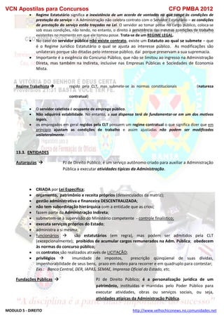 VCN Apostilas para Concursos CFO PMBA 2012
MODULO 5 - DIREITO http://www.velhochiconews.no.comunidades.net
 Regime Estatutário significa a inexistência de um acordo de vontades no que tange às condições de
prestação do serviço – A Administração não celebra contrato com o Servidor Estatutário – as condições
de prestação do serviço estão traçadas na Lei. O servidor ao tomar posse no cargo público, coloca-se
sob essas condições, não tendo, no entanto, o direito à persistência das mesmas condições de trabalho
existentes no momento em que ele tomou posse. Trata-se de um REGIME LEGAL.
 No caso do servidor público não existe contrato, existe um Estatuto ao qual se submete – que
é o Regime Jurídico Estatutário o qual se ajusta ao interesse público. As modificações são
unilaterais porque são ditadas pelo interesse público, daí porque preservam a sua supremacia.
 Importante é a exigência do Concurso Público, que não se limitou ao ingresso na Administração
Direta, mas também na Indireta, inclusive nas Empresas Públicas e Sociedades de Economia
Mista.
Regime Trabalhista  regido pela CLT, mas submete-se às normas constitucionais (natureza
contratual)
 O servidor celetista é ocupante de emprego público.
 Não adquirirá estabilidade. No entanto, a sua dispensa terá de fundamentar-se em um dos motivos
legais.
 os empregados em geral regidos pela CLT possuem um regime contratual o que significa dizer que em
princípio ajustam as condições de trabalho e assim ajustadas não podem ser modificadas
unilateralmente.
13.3. ENTIDADES
Autarquias  PJ de Direito Público; é um serviço autônomo criado para auxiliar a Administração
Pública a executar atividades típicas da Administração.
 CRIADA por Lei Específica;
 orçamento, patrimônio e receita próprios (desvinculados da matriz);
 gestão administrativa e financeira DESCENTRALIZADA;
 não tem subordinação hierárquica com a entidade que as criou;
 fazem parte da Administração Indireta;
 submetem-se à supervisão do Ministério competente - controle finalístico;
 executa serviços próprios do Estado;
 administra a si mesma;
 funcionários  são estatutários (em regra), mas podem ser admitidos pela CLT
(excepcionalmente); proibidos de acumular cargos remunerados na Adm. Pública; obedecem
às normas do concurso público;
 os contratos são realizados através de LICITAÇÃO;
 privilégios  imunidade de impostos, prescrição qüinqüenal de suas dívidas,
impenhorabilidade de seus bens, prazo em dobro para recorrer e em quadruplo para contestar;
Exs.: Banco Central, DER, IAPAS, SEMAE, Imprensa Oficial do Estado, etc.
Fundações Públicas  PJ de Direito Público; é a personalização jurídica de um
patrimônio, instituídas e mantidas pelo Poder Público para
executar atividades, obras ou serviços sociais, ou seja,
atividades atípicas da Administração Pública.
 