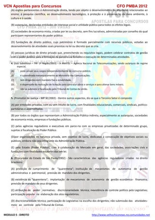 VCN Apostilas para Concursos CFO PMBA 2012
MODULO 5 - DIREITO http://www.velhochiconews.no.comunidades.net
(A) órgãos pertencentes á Administração direta, tendo por objeto o desenvolvimento de atividades relacionadas ao
ensino, á pesquisa científica, ao desenvolvimento tecnológico, à proteção e à preservação da meia ambiente, à
cultura e à saúde.
(B) autarquias, declaradas entidades de interesse social e utilidade pública pana todos os efeitos legais.
(C) sociedades de economia mista, criadas por lei ou decreto, sem fins lucrativos, administradas por conselho do qual
participam representantes do poder público.
(D) fundações de direito público, cujo patrimônio é formado parcialmente com recursos públicos, votadas ao
desenvolvimento de atividades soais previstas na lei ou decreto que as cria.
(E) pessoas jurídicas de direto privado que, preenchendo os requisitos legais, podem celebrar contratos de gestão
com o poder público para a formação de parceria na fomento e execução de determinadas atividades.
4. (Juiz Substituto – TRF 5ª Região/2001) - A ANATEL – Agência Nacional de Telecomunicações, sendo autarquia de regime
especial,
(A) pode prover seus cargos independentemente de concurso público.
(B) é subordinada hierarquicamente ao Ministério das Comunicações.
(C)) tem dirigentes com mandato fixo e estabilidade.
(D) é dispensada da realização de licitação para contratar obras e serviços e para alienar bens móveis.
(E) não se submete à fiscalização pelo Tribunal de Contas da União.
5. (Promotor de Justiça – MP SE/2002) - Dentre outros aspectos, diz-se que o Terceiro Setor é composto
(A) por entidades privadas, com ou sem intuito de lucro, com finalidades educacionais, comerciais, sindicais, político-
partidárias e assemelhadas.
(B) por todos os órgãos que representam a Administração Pública indireta, especialmente as autarquias, sociedades
de economia mista, empresas e fundações públicas.
(C) pelas agências reguladores e executivas em parce-ria com as empresas privatizadas de determinado grupo,
sujeitas à fiscalização do Poder Público.
(D)por organizações de natureza privada, sem objetivo de lucro, dedicadas à consecução de objetivos sociais ou
públicos, embora não seja integrante da Administração Pública.
(E) pelo Estado (Poder Público), com a colaboração do Mercado em geral, das sociedades, associações civis e
fundações com finalidades estabelecidas em lei.
6. (Procurador do Estado de São Paulo/2002) - São características das agências reguladoras criadas no direito
brasileiro:
(A) proibição de cumprimento de "quarentena"; instituição de mecanismos de autonomia de gestão
administrativa e patrimonial; previsão de mandato dos dirigentes.
(B) existência da "quarentena"; implantação de mecanismos de autonomia de gestão econômico- financeira;
previsão de mandato de seus dirigentes.
(C) atribuição de poder normativo; discricionariedade técnica; inexistência de controle político pelo Legislativo;
participação popular na elaboração dos atos regulatórios.
(D) discricionariedade técnica; participação do Legislativo na escolha dos dirigentes; não submissão das atividades-
meio ao controle pelo Tribunal de Contas.
 