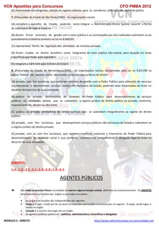 VCN Apostilas para Concursos CFO PMBA 2012
MODULO 5 - DIREITO http://www.velhochiconews.no.comunidades.net
(E) vitaliciedade dos dirigentes; adoção do regime celetista para os servidores; atribuição de poder de polícia.
7. (Procurador do Estado de São Paulo/2002) - As organizações sociais
(A) compõem o aparelho do Estado, podendo tanto integrar a Administração Direta quanto assumir a forma
de autarquias de regime especial.
(B) devem firmar contratos de gestão com o setor público e as contratações por elas realizadas submetem-se ao
procedimento licitatório previsto na Lei no 8.666/93.
(C) representam forma de regulação das atividades da iniciativa privada.
(D) foram criadas no direito brasileiro como integrantes do setor público não-estatal, para atuação em áreas
específicas apontadas pelo legislador.
(E) integram a Administração Indireta do Estado
8. (Procurador do Estado de Pernambuco/2004) - As organizações sociais, disciplinadas pela Lei no 9.637/98 na
esfera federal são aquelas assim declaradas como pessoas jurídicas de direito
(A) privado, sem fins lucrativos, que celebram contrato de gestão com o Poder Público para obtenção de recursos
orçamentários e desenvolvem serviços sociais não exclusivos do Estado, podendo estar dispensadas de licitar no
decorrer do exercício de suas atividades.
(B) público ou privado, destinatárias de fomento do Poder Público para desenvolvimento de serviços
públicos ou atividades sociais, que se submetem a regime jurídico de direito público ou privado, conforme,
respectivamente, devam ou não licitar.
(C) público ou privado, prestadoras de serviço público, que se submetem integralmente ao regime de direito
público.
(D) privado, com fins lucrativos, que desempenham serviços públicos não exclusivos do Estado e submetem-se
a regime jurídico de direito privado.
(E) privado, com ou sem fins lucrativos, que recebem incentivos materiais e financeiros do Poder Público para
desenvolvimento de atividade social e que, portanto, submetem-se integralmente à obrigação legal de licitar no
decorrer de suas atividades.
GABARITO:
1. A - 2. D - 3. E - 4. C - 5. D - 6. B - 7. D - 8. A
AGENTES PÚBLICOS
 São todas as pessoas físicas incumbidas de exercer alguma função estatal, definitiva ou transitoriamente. Os AGENTES
desempenham as funções dos órgãos a que estão vinculados.
 os cargos e as funções são independentes dos agentes;
 Cargo é o lugar, criado por lei, ao qual corresponde uma função e é provido por um agente. O cargo, sendo lugar, é
lotado no órgão.
 Lotação é o número de cargos de um órgão.
 Os agentes públicos podem ser: políticos, administrativos, honoríficos e delegados.
 