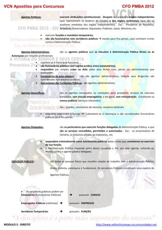 VCN Apostilas para Concursos CFO PMBA 2012
MODULO 5 - DIREITO http://www.velhochiconews.no.comunidades.net
Agentes Políticos: exercem atribuições constitucionais. Ocupam os cargos dos órgãos independentes
(que representam os poderes do Estado) e dos órgãos autônomos (que são os
auxiliares imediatos dos órgãos independentes). Exs.: Presidente da República,
Senadores, Governadores, Deputados, Prefeitos, Juízes, Ministros, etc.
 exercem funções e mandatos temporários;
 não são funcionários nem servidores públicos  exceto para fins penais, caso cometam crimes
contra a Administração Pública;
Agentes Administrativos: são os agentes públicos que se vinculam à Administração Pública Direta ou às
Autarquias por relações profissionais.
 sujeitam-se à hierarquia funcional;
 são funcionários públicos com regime jurídico único (estatutários);
 respondem por simples culpa ou dolo pelos atos ilícitos civis, penais ou administrativos que
praticarem;
 funcionários de para-estatais: não são agentes administrativos, todavia seus dirigentes são
considerados funcionários públicos;
 funcionários das Fundações Públicas: são agentes administrativos;
Agentes Honoríficos: são os agentes convocados ou nomeados para prestarem serviços de natureza
transitória, sem vínculo empregatício, e em geral, sem remuneração. Constituem os
munus publicos (serviços relevantes).
Exs.: jurados, comissários de menores, mesários eleitorais
 enquanto exercerem a função  submetem-se à hierarquia e são considerados funcionários
públicos para fins penais.
Agentes Delegados: são os particulares que exercem funções delegadas da Administração Pública, e que
são os serviços concedidos, permitidos e autorizados. Exs.: os serventuários de
Cartório, os leiloeiros oficiais, os tradutores,, etc.
 respondem criminalmente como funcionários públicos pelos crimes que cometerem no exercício
de sua função;
 a Administração Pública responde pelos danos causados a 3ºs. por este agente, voltando-se,
depois, contra o agente público delegado;
SERVIDOR PÚBLICO: são todas as pessoas físicas que mantêm relação de trabalho com a Administração Pública,
direta, indireta, autárquica e fundacional. Os servidores Públicos constituem uma espécie de
Agentes Públicos.
 Os servidores públicos podem ser:
Estatutários (Funcionários Públicos)  possuem CARGOS
Empregados Públicos (celetistas)  possuem EMPREGOS
Servidores Temporários  possuem FUNÇÃO
 