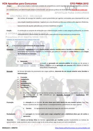 VCN Apostilas para Concursos CFO PMBA 2012
MODULO 5 - DIREITO http://www.velhochiconews.no.comunidades.net
Cargos - são as mais simples e indivisíveis unidades de competência a serem expressas por um agente público, previstos
em número certo, com determinação própria e remunerados por pessoas jurídicas de direito público, devendo ser criados por
Lei.
Empregos - são núcleos de encargo de trabalho a serem preenchidos por agentes contratados para desempenhá-los sob
uma relação trabalhista (celetista). Sujeitam-se a uma disciplina jurídica que embora sofra algumas influências,
basicamente são aquelas aplicadas aos contratos trabalhistas em geral.
Função - é a atribuição ou conjunto de atribuições que a Administração confere a cada categoria profissional, ou comete
individualmente a determinados servidores para a execução de serviços eventuais ou temporários.
FORMAS DE PROVIMENTO DOS CARGOS PÚBLICOS
 O Provimento é o preenchimento do cargo público
Originária: pressupõe a inexistência de uma relação jurídica anterior mantida entre o Servidor e a Administração. A
única forma de Provimento Originário é a nomeação, que pode ser realizada em caráter Efetivo ou para Cargos
de Provimento em Comissão.
 Nomeação
Cargo Efetivo: pressupõe a aprovação em concurso público de provas ou de provas e
Títulos – sabemos que a aprovação em concurso NÃO ENSEJA O DIREITO
ADQUIRIDO À NOMEAÇÃO.
Derivada: As formas derivadas de provimento dos cargos públicos, decorrem de um vínculo anterior entre Servidor e
Administração.
 Promoção
 Readaptação
 Reversão
 Aproveitamento
 Reintegração
 Recondução
 O servidor poderá progredir na mesma carreira, nos diversos escalões de uma mesma carreira. Diante
do entendimento do STF, entendeu-se que Ascensão Funcional e a Transferência SÃO
INCONSTITUCIONAIS.
Promoção: é a elevação de um Servidor de uma classe para outra dentro de uma mesma carreira. Com isso,
houve a vacância de um cargo inferior e conseqüentemente o provimento do cargo superior.
 Carreira: é o agrupamento de classes de cargos de uma mesma atividade
Readaptação: é a passagem do Servidor para outro cargo compatível com a deficiência física que ele venha a
apresentar.
Reversão: é o retorno ao Serviço Ativo do Servidor aposentado por invalidez quando insubsistentes os motivos da
aposentadoria – pode acontecer para o mesmo cargo se ele ainda estiver vago ou para um outro semelhante.
 