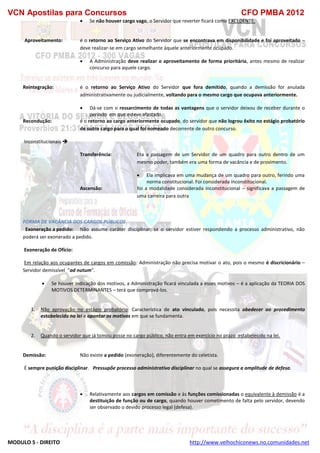 VCN Apostilas para Concursos CFO PMBA 2012
MODULO 5 - DIREITO http://www.velhochiconews.no.comunidades.net
 Se não houver cargo vago, o Servidor que reverter ficará como EXCEDENTE.
Aproveitamento: é o retorno ao Serviço Ativo do Servidor que se encontrava em disponibilidade e foi aproveitado –
deve realizar-se em cargo semelhante àquele anteriormente ocupado.
 A Administração deve realizar o aproveitamento de forma prioritária, antes mesmo de realizar
concurso para aquele cargo.
Reintegração: é o retorno ao Serviço Ativo do Servidor que fora demitido, quando a demissão for anulada
administrativamente ou judicialmente, voltando para o mesmo cargo que ocupava anteriormente.
 Dá-se com o ressarcimento de todas as vantagens que o servidor deixou de receber durante o
período em que esteve afastado.
Recondução: é o retorno ao cargo anteriormente ocupado, do servidor que não logrou êxito no estágio probatório
de outro cargo para o qual foi nomeado decorrente de outro concurso.
Inconstitucionais 
Transferência: Era a passagem de um Servidor de um quadro para outro dentro de um
mesmo poder, também era uma forma de vacância e de provimento.
 Ela implicava em uma mudança de um quadro para outro, ferindo uma
norma constitucional. Foi considerada inconstitucional.
Ascensão: foi a modalidade considerada inconstitucional – significava a passagem de
uma carreira para outra
FORMA DE VACÂNCIA DOS CARGOS PÚBLICOS
Exoneração a pedido: Não assume caráter disciplinar; se o servidor estiver respondendo a processo administrativo, não
poderá ser exonerado a pedido.
Exoneração de Ofício:
Em relação aos ocupantes de cargos em comissão: Administração não precisa motivar o ato, pois o mesmo é discricionário –
Servidor demissível “ad nutum”.
 Se houver indicação dos motivos, a Administração ficará vinculada a esses motivos – é a aplicação da TEORIA DOS
MOTIVOS DETERMINANTES – terá que comprová-los.
1. Não aprovação no estágio probatório: Característica de ato vinculado, pois necessita obedecer ao procedimento
estabelecido na lei e apontar os motivos em que se fundamenta.
2. Quando o servidor que já tomou posse no cargo público, não entra em exercício no prazo estabelecido na lei.
Demissão: Não existe a pedido (exoneração), diferentemente do celetista.
É sempre punição disciplinar. Pressupõe processo administrativo disciplinar no qual se assegura a amplitude de defesa.
 Relativamente aos cargos em comissão e às funções comissionadas o equivalente à demissão é a
destituição de função ou de cargo, quando houver cometimento de falta pelo servidor, devendo
ser observado o devido processo legal (defesa).
 