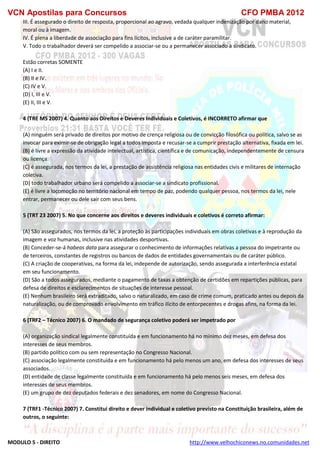 VCN Apostilas para Concursos CFO PMBA 2012
MODULO 5 - DIREITO http://www.velhochiconews.no.comunidades.net
III. É assegurado o direito de resposta, proporcional ao agravo, vedada qualquer indenização por dano material,
moral ou à imagem.
IV. É plena a liberdade de associação para fins lícitos, inclusive a de caráter paramilitar.
V. Todo o trabalhador deverá ser compelido a associar-se ou a permanecer associado a sindicato.
Estão corretas SOMENTE
(A) I e II.
(B) II e IV.
(C) IV e V.
(D) I, III e V.
(E) II, III e V.
4 (TRE MS 2007) 4. Quanto aos Direitos e Deveres Individuais e Coletivos, é INCORRETO afirmar que
(A) ninguém será privado de direitos por motivo de crença religiosa ou de convicção filosófica ou política, salvo se as
invocar para eximir-se de obrigação legal a todos imposta e recusar-se a cumprir prestação alternativa, fixada em lei.
(B) é livre a expressão da atividade intelectual, artística, científica e de comunicação, independentemente de censura
ou licença.
(C) é assegurada, nos termos da lei, a prestação de assistência religiosa nas entidades civis e militares de internação
coletiva.
(D) todo trabalhador urbano será compelido a associar-se a sindicato profissional.
(E) é livre a locomoção no território nacional em tempo de paz, podendo qualquer pessoa, nos termos da lei, nele
entrar, permanecer ou dele sair com seus bens.
5 (TRT 23 2007) 5. No que concerne aos direitos e deveres individuais e coletivos é correto afirmar:
(A) São assegurados, nos termos da lei, a proteção às participações individuais em obras coletivas e à reprodução da
imagem e voz humanas, inclusive nas atividades desportivas.
(B) Conceder-se-á habeas data para assegurar o conhecimento de informações relativas a pessoa do impetrante ou
de terceiros, constantes de registros ou bancos de dados de entidades governamentais ou de caráter público.
(C) A criação de cooperativas, na forma da lei, independe de autorização, sendo assegurada a interferência estatal
em seu funcionamento.
(D) São a todos assegurados, mediante o pagamento de taxas a obtenção de certidões em repartições públicas, para
defesa de direitos e esclarecimentos de situações de interesse pessoal.
(E) Nenhum brasileiro será extraditado, salvo o naturalizado, em caso de crime comum, praticado antes ou depois da
naturalização, ou de comprovado envolvimento em tráfico ilícito de entorpecentes e drogas afins, na forma da lei.
6 (TRF2 – Técnico 2007) 6. O mandado de segurança coletivo poderá ser impetrado por
(A) organização sindical legalmente constituída e em funcionamento há no mínimo dez meses, em defesa dos
interesses de seus membros.
(B) partido político com ou sem representação no Congresso Nacional.
(C) associação legalmente constituída e em funcionamento há pelo menos um ano, em defesa dos interesses de seus
associados.
(D) entidade de classe legalmente constituída e em funcionamento há pelo menos seis meses, em defesa dos
interesses de seus membros.
(E) um grupo de dez deputados federais e dez senadores, em nome do Congresso Nacional.
7 (TRF1 -Técnico 2007) 7. Constitui direito e dever individual e coletivo previsto na Constituição brasileira, além de
outros, o seguinte:
 