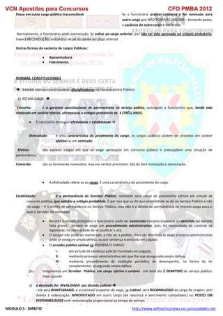 VCN Apostilas para Concursos CFO PMBA 2012
MODULO 5 - DIREITO http://www.velhochiconews.no.comunidades.net
Posse em outro cargo público inacumulável: Se o funcionário prestar concurso e for nomeado para
outro cargo que NÃO POSSA ACUMULAR – tomando posse,
a vacância do outro cargo é declarada.
Normalmente, o funcionário pede exoneração. Se voltar ao cargo anterior, por não ter sido aprovado no estágio probatório,
haverá RECONDUÇÃO, voltando o atual ocupante ao cargo anterior.
Outras formas de vacância de cargos Públicos:
 Aposentadoria
 Falecimento.
NORMAS CONSTITUCIONAIS
 Existem normas constitucionais disciplinadoras do Funcionalismo Público.
1) ESTABILIDADE 
Conceito: é a garantia constitucional de permanência no serviço púbico, outorgada a funcionário que, tendo sido
nomeado em caráter efetivo, ultrapassou o estágio probatório de 3 (TRÊS) ANOS.
 É necessário distinguir efetividade e estabilidade 
Efetividade: é uma característica do provimento do cargo, os cargos públicos podem ser providos em caráter
efetivo ou em comissão.
Efetivo: são aqueles cargos em que se exige aprovação em concurso público e pressupõem uma situação de
permanência.
Comissão: são os livremente nomeados, mas em caráter provisório. São de livre nomeação e exoneração.
 A efetividade refere-se ao cargo. É uma característica do provimento do cargo.
Estabilidade: é a permanência do Servidor Público, nomeado para cargo de provimento efetivo em virtude de
concurso público, que satisfez o estágio probatório. É por isso que se diz que estabilidade se dá no Serviço Público e não
no cargo – é o direito de permanência no Serviço Público, mas não é o direito de permanência no mesmo cargo para o
qual o Servidor foi nomeado.
 durante o estágio probatório o funcionário pode ser exonerado (simples dispensa) ou demitido (se comete
falta grave). Sempre se exige um procedimento administrativo, pois, há necessidade do controle da
legalidade, há necessidade de se justificar o ato.
 O estável não pode ser exonerado, a não ser a pedido. Para ser demitido se exige processo administrativo
onde se assegure ampla defesa, ou por sentença transitado em julgado.
 O servidor público estável só PERDERÁ O CARGO:
I - em virtude de sentença judicial transitada em julgado;
II - mediante processo administrativo em que lhe seja assegurada ampla defesa;
III - mediante procedimento de avaliação periódica de desempenho, na forma de lei
complementar, assegurada ampla defesa.
Ex.: Imaginemos um Servidor Público, em cargo efetivo e estável. Um belo dia É DEMITIDO do serviço público.
Pode ocorrer:
a) a demissão foi INVALIDADA por decisão judicial 
- ele será REINTEGRADO, e o eventual ocupante da vaga, se estável, será RECONDUZIDO ao cargo de origem, sem
direito à indenização; APROVEITADO em outro cargo (de natureza e vencimento compatíveis) ou POSTO EM
DISPONIBILIDADE com remuneração proporcional ao tempo de serviço.
 