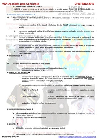 VCN Apostilas para Concursos CFO PMBA 2012
MODULO 5 - DIREITO http://www.velhochiconews.no.comunidades.net
b) o cargo que ele ocupava foi EXTINTO:
- EXTINTO o cargo ou declarada a sua desnecessidade, o servidor estável ficará EM DISPONIBILIDADE, com
remuneração proporcional ao tempo de serviço, até seu adequado APROVEITAMENTO em outro cargo.
2) EXERCÍCIO DE MANDATO ELETIVO 
 Ao servidor público da administração direta, autárquica e fundacional, no exercício de mandato eletivo, aplicam-se as
seguintes disposições:
I - tratando-se de mandato eletivo federal, estadual ou distrital, FICARÁ afastado de seu cargo, emprego ou
função;
II - investido no mandato de Prefeito, SERÁ AFASTADO do cargo, emprego ou função, sendo-lhe facultado optar
pela sua remuneração;
III - investido no mandato de Vereador, havendo compatibilidade de horários, perceberá as vantagens de seu
cargo, emprego ou função, sem prejuízo da remuneração do cargo eletivo, e, não havendo compatibilidade,
será aplicada a norma do inciso anterior;
IV - em qualquer caso que exija o afastamento para o exercício de mandato eletivo, seu tempo de serviço será
contado para todos os efeitos legais, EXCETO para promoção por merecimento;
V - para efeito de benefício previdenciário, no caso de afastamento, os valores serão determinados como se no
exercício estivesse.
3) ACESSIBILIDADE 
 os cargos, empregos e funções públicas são acessíveis:
 aos brasileiros que preencham os requisitos estabelecidos em lei,
 aos estrangeiros, na forma da lei;
4) CONDIÇÕES DE INGRESSO 
 a investidura em cargo ou emprego público depende de aprovação prévia em CONCURSO PÚBLICO de
provas ou de provas e títulos, na forma prevista em lei, ressalvadas as nomeações para cargo em
comissão declarado em lei de livre nomeação e exoneração;
 o prazo de validade do concurso público será de até dois anos, prorrogável uma vez, por igual período;
funções de confiança  exercidas exclusivamente por servidores ocupantes de cargo
efetivo;
cargos em comissão  a serem preenchidos por servidores de carreira nos casos,
condições e percentuais mínimos previstos em lei,
 atribuições: de direção, chefia e assessoramento;
5) PORTADORES DE DEFICIÊNCIAS 
 a lei reservará percentual dos cargos e empregos públicos para as pessoas portadoras de deficiência e definirá os
critérios de sua admissão;
 não afasta a EXIGÊNCIA de concurso público.
6) DIREITOS 
 GARANTIDO ao servidor público civil o direito à livre associação sindical;
 o direito de greve será exercido nos termos e nos limites definidos em lei específica;
 