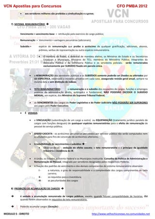 VCN Apostilas para Concursos CFO PMBA 2012
MODULO 5 - DIREITO http://www.velhochiconews.no.comunidades.net
 aos servidores militares são proibidas a sindicalização e a greve;
7) SISTEMA REMUNERATÓRIO 
Vencimento = vencimento-base = retribuição pelo exercício do cargo público;
Remuneração = Vencimento + vantagens pecuniárias (adicionais);
Subsídio = espécie de remuneração que proíbe o acréscimo de qualquer gratificação, adicionais, abonos,
prêmios, verbas de representação ou outra espécie remuneratória.
 O membro de Poder, o detentor de mandato eletivo, os Ministros de Estado e os Secretários
Estaduais e Municipais, Ministros do TCU, membros do Ministério Público, integrantes da
Advocacia Pública e da Defensoria Pública e os servidores policiais: serão remunerados
exclusivamente por SUBSÍDIO fixado em parcela única.
 a REMUNERAÇÃO dos servidores públicos e os SUBSÍDIOS somente poderão ser fixados ou alterados por
LEI ESPECÍFICA, observada a iniciativa privativa em cada caso, assegurada revisão geral anual, sempre na
mesma data e sem distinção de índices;
 TETO REMUNERATÓRIO: a remuneração e o subsídio dos ocupantes de cargos, funções e empregos
públicos da administração direta, autárquica e fundacional, NÃO PODERÃO EXCEDER O SUBSÍDIO
MENSAL, em espécie, dos Ministros do Supremo Tribunal Federal;
 os VENCIMENTOS dos cargos do Poder Legislativo e do Poder Judiciário NÃO PODERÃO SER SUPERIORES
aos pagos pelo Poder Executivo;
 É VEDADA:
 a VINCULAÇÃO (subordinação de um cargo a outro) ou EQUIPARAÇÃO (tratamento jurídico paralelo de
cargos com funções desiguais) de quaisquer espécies remuneratórias para o efeito de remuneração de
pessoal do serviço público;
 EFEITO CASCATA - os acréscimos pecuniários percebidos por servidor público não serão computados nem
acumulados para fins de concessão de acréscimos ulteriores;
 Irredutibilidade de vencimentos e subsídios 
 Observando-se: vedação do efeito cascata; o teto remuneratório e o princípio da igualdade
tributária e incidência do IR.
 A União, os Estados, o Distrito Federal e os Municípios instituirão Conselho de Política de Administração e
Remuneração de Pessoal, integrado por servidores designados pelos respectivos Poderes.
 A fixação dos padrões de vencimento e dos demais componentes do sistema remuneratório observará:
I - a natureza, o grau de responsabilidade e a complexidade dos cargos componentes de cada
carreira;
II - os requisitos para a investidura;
III - as peculiaridades dos cargos
8) PROIBIÇÃO DE ACUMULAÇÃO DE CARGOS 
 é vedada a acumulação remunerada de cargos públicos, exceto, quando houver compatibilidade de horários, OU
quando forem observados os requisitos do teto remuneratório.
 Poderão acumular cargos (Exceção):
 