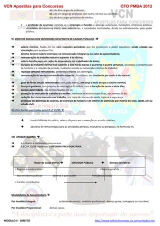 VCN Apostilas para Concursos CFO PMBA 2012
MODULO 5 - DIREITO http://www.velhochiconews.no.comunidades.net
a) a de dois cargos de professor;
b) a de um cargo de professor com outro, técnico ou científico;
c) a de dois cargos privativos de médico;
 a proibição de acumular estende-se a empregos e funções e abrange autarquias, fundações, empresas públicas,
sociedades de economia mista, suas subsidiárias, e sociedades controladas, direta ou indiretamente, pelo poder
público;
9) DIREITOS SOCIAIS DOS SERVIDORES OCUPANTES DE CARGOS PÚBLICOS 
 salário mínimo, fixado em lei, com reajustes periódicos que lhe preservem o poder aquisitivo, sendo vedada sua
vinculação para qualquer fim;
 décimo terceiro salário com base na remuneração integral ou no valor da aposentadoria;
 remuneração do trabalho noturno superior à do diurno;
 salário-família pago em razão do dependente do trabalhador de baixa ;
 duração do trabalho normal não superior a oito horas diárias e quarenta e quatro semanais, facultada a compensação
de horários e a redução da jornada, mediante acordo ou convenção coletiva de trabalho;
 repouso semanal remunerado, preferencialmente aos domingos;
 remuneração do serviço extraordinário superior, no mínimo, em cinqüenta por cento à do normal;
 gozo de férias anuais remuneradas com, pelo menos, um terço a mais do que o salário normal;
 licença à gestante, sem prejuízo do emprego e do salário, com a duração de cento e vinte dias;
 licença-paternidade, nos termos fixados em lei;
 proteção do mercado de trabalho da mulher, mediante incentivos específicos, nos termos da lei;
 redução dos riscos inerentes ao trabalho, por meio de normas de saúde, higiene e segurança;
 proibição de diferença de salários, de exercício de funções e de critério de admissão por motivo de sexo, idade, cor ou
estado civil;
Direitos Sociais suprimidos pela EC nº 19/98 
 irredutibilidade do salário, salvo o disposto em convenção ou acordo coletivo;
 adicional de remuneração para as atividades penosas, insalubres ou perigosas, na forma da lei;
10) APOSENTADORIA 
 é o direito à inatividade remunerada.
 A EC nº 20/98 implantou a REFORMA PREVIDENCIÁRIA.
Titular de Cargo Efetivo  SERVIDOR PÚBLICO  Demais Servidores
+ Regime previdenciário + Regime geral da
dos servidores públicos observa o que couber Previdência Social;
+ Caráter contributivo;
Modalidades de Aposentadoria 
Por Invalidez Integral: acidente de serviço; moléstia profissional; doença grave, contagiosa ou incurável;
Por Invalidez Proporcional: demais casos;
 