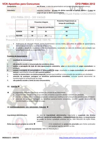 VCN Apostilas para Concursos CFO PMBA 2012
MODULO 5 - DIREITO http://www.velhochiconews.no.comunidades.net
Compulsória: aos 70 anos; o valor da aposentadoria será proporcional ao tempo de serviço;
Voluntária: requisitos mínimos: 10 anos de efetivo exercício no serviço público e 5 anos no
cargo em que se dará a aposentadoria;
Proventos integrais
Proventos Proporcionais ao
tempo de contribuição
IDADE Tempo de contribuição IDADE
HOMEM 60 35 65
MULHER 55 30 60
 Professores de educação Infantil, ensino fundamental e ensino médio, para efeito de pedido de aposentadoria,
devem reduzir em 5 anos os limites da tabela acima.
 é vedada a adoção de requisitos e critérios diferenciados, ressalvados os casos de atividades sob condições que
prejudiquem a saúde ou integridade física
Proventos da Aposentadoria:
1. totalidade da remuneração;
2. não poderão exceder a remuneração dos servidores ativos;
3. vedada a percepção de mais de uma aposentadoria estatutária, salvo as decorrentes de cargos acumuláveis na
atividade;
4. vedada a percepção de aposentadoria c/ remuneração de cargo, ressalvados os cargos acumuláveis, em comissão e
eletivos, salvo anterior emenda, por concurso público;
5. revisão na mesma data e na mesma proporção (sempre que modificar a remuneração dos servidores em atividade);
6. extensão de quaisquer vantagens ou benefícios posteriormente concedidos, inclusive quando decorrentes de
transformação ou reclassificação do cargo;
7. não poderão exceder o limite do teto remuneratório;
12) PENSÕES 
 é o pagamento efetuado à família do servidor em virtude de seu falecimento.
 é igual ao valor dos proventos ou ao valor dos proventos a que teria direito o servidor em atividade;
 revisão na mesma data e na mesma proporção (sempre que modificar a remuneração dos servidores em atividade);
 extensão de quaisquer vantagens ou benefícios posteriormente concedidos, inclusive quando decorrentes de
transformação ou reclassificação do cargo;
13) RESPONSABILIDADES DOS SERVIDORES PÚBLICOS 
Improbidade Administrativa: Os atos de improbidade administrativa importarão a suspensão dos direitos
políticos, a perda da função pública, a indisponibilidade dos bens e o ressarcimento
ao erário, na forma e gradação previstas em lei, SEM PREJUÍZO DA AÇÃO PENAL
CABÍVEL.
Ilícitos que causem prejuízo ao erário  A lei estabelecerá os prazos de prescrição para ilícitos praticados
por qualquer agente, servidor ou não;
ações de ressarcimento: NÃO HÁ PRESCRIÇÃO.3
 