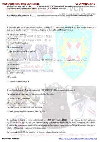 VCN Apostilas para Concursos CFO PMBA 2012
MODULO 5 - DIREITO http://www.velhochiconews.no.comunidades.net
RESPONSABILIDADE OBJETIVA  As Pessoas Jurídicas de Direito Público e Privado, prestadoras de serviços públicos
responderão pelos danos que seus agentes, NESSA QUALIDADE, causarem a terceiros ...
RESPONSABILIDADE SUBJETIVA  assegurado o direito de regresso contra o responsável nos casos de dolo ou culpa.
1. (Analista Judiciário – Área Administrativa – TER BA/2003) - A apuração de irregularidade no serviço público, da
qual possa resultar ao servidor a imposição de pena de demissão, será feita por meio de
(A) investigação sumária.
(B) sindicância.
(C) inquérito administrativo.
(D) processo judicial.
(E) processo administrativo disciplinar.
2. (Analista Judiciário – Área Administrativa – TER BA/2003) - A investidura em cargo público ocorrerá com
(A) o provimento.
(B) a nomeação.
(C) o aproveitamento.
(D)) a posse.
(E) a aprovação em concurso.
3. (Analista Judiciário – Área Administrativa – TRE BA/2003) - O inquérito administrativo é
(A) a investigação prévia ao processo administrativo disciplinar.
(B) a fase inicial da sindicância.
(C) meio de imposição de penalidade de advertência.
(D)) fase do processo administrativo disciplinar.
(E) meio de imposição de suspensão de até 30 dias.
4. (Analista Judiciário – Área Administrativa – TRT 21ª Região/2003) - João Victor, técnico judiciário,
injustificadamente recu-sou- se a ser submetido à inspeção médica determinada por Luiza, Diretora de sua unidade.
A mesma Diretora mantém sua irmã Rozana sob sua chefia imediata, em cargo de confiança. Nesse caso, João Victor
e Luiza estão sujeitos, respectivamente, às penas de
(A) suspensão de até 30 dias e multa com base em 1/3 por dia de vencimento.
 