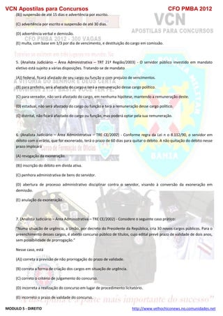 VCN Apostilas para Concursos CFO PMBA 2012
MODULO 5 - DIREITO http://www.velhochiconews.no.comunidades.net
(B)) suspensão de até 15 dias e advertência por escrito.
(C) advertência por escrito e suspensão de até 30 dias.
(D) advertência verbal e demissão.
(E) multa, com base em 1/3 por dia de vencimento, e destituição do cargo em comissão.
5. (Analista Judiciário – Área Administrativa – TRT 21ª Região/2003) - O servidor público investido em mandato
eletivo está sujeito a várias disposições. Tratando-se de mandato
(A)) federal, ficará afastado de seu cargo ou função e com prejuízo de vencimentos.
(B) para prefeito, será afastado do cargo e terá a remuneração desse cargo político.
(C) para vereador, não será afastado do cargo, em nenhuma hipótese, mantendo a remuneração deste.
(D) estadual, não será afastado do cargo ou função e terá a remuneração desse cargo político.
(E) distrital, não ficará afastado do cargo ou função, mas poderá optar pela sua remuneração.
6. (Analista Judiciário – Área Administrativa – TRE CE/2002) - Conforme regra da Lei n o 8.112/90, o servidor em
débito com o erário, que for exonerado, terá o prazo de 60 dias para quitar o débito. A não quitação do débito nesse
prazo implicará
(A) revogação da exoneração.
(B)) inscrição do débito em dívida ativa.
(C) penhora administrativa de bens do servidor.
(D) abertura de processo administrativo disciplinar contra o servidor, visando à conversão da exoneração em
demissão.
(E) anulação da exoneração.
7. (Analista Judiciário – Área Administrativa – TRE CE/2002) - Considere o seguinte caso prático:
“Numa situação de urgência, a União, por decreto do Presidente da República, cria 30 novos cargos públicos. Para o
preenchimento desses cargos, é aberto concurso público de títulos, cujo edital prevê prazo de validade de dois anos,
sem possibilidade de prorrogação.”
Nesse caso, está
(A)) correta a previsão de não prorrogação do prazo de validade.
(B) correta a forma de criação dos cargos em situação de urgência.
(C) correto o critério de julgamento do concurso.
(D) incorreta a realização do concurso em lugar de procedimento licitatório.
(E) incorreto o prazo de validade do concurso.
 