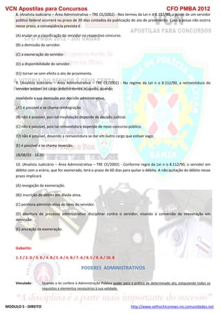 VCN Apostilas para Concursos CFO PMBA 2012
MODULO 5 - DIREITO http://www.velhochiconews.no.comunidades.net
8. (Analista Judiciário – Área Administrativa – TRE CE/2002) - Nos termos da Lei n o 8.112/90, a posse de um servidor
público federal ocorrerá no prazo de 30 dias contados da publicação do ato de provimento. Caso a posse não ocorra
nesse prazo, a conseqüência prevista é
(A) anular-se a classificação do servidor no respectivo concurso.
(B) a demissão do servidor.
(C) a exoneração do servidor.
(D) a disponibilidade do servidor.
(E)) tornar-se sem efeito o ato de provimento.
9. (Analista Judiciário – Área Administrativa – TRE CE/2002) - No regime da Lei n o 8.112/90, a reinvestidura do
servidor estável no cargo anteriormente ocupado, quando
invalidada a sua demissão por decisão administrativa,
(A)) é possível e se chama reintegração.
(B) não é possível, pois tal invalidação depende de decisão judicial.
(C) não é possível, pois tal reinvestidura depende de novo concurso público.
(D) não é possível, devendo a reinvestidura se dar em outro cargo que estiver vago.
(E) é possível e se chama reversão.
18/08/03 - 16:31
10. (Analista Judiciário – Área Administrativa – TRE CE/2002) - Conforme regra da Lei n o 8.112/90, o servidor em
débito com o erário, que for exonerado, terá o prazo de 60 dias para quitar o débito. A não quitação do débito nesse
prazo implicará
(A) revogação da exoneração.
(B)) inscrição do débito em dívida ativa.
(C) penhora administrativa de bens do servidor.
(D) abertura de processo administrativo disciplinar contra o servidor, visando à conversão da exoneração em
demissão.
(E) anulação da exoneração.
Gabarito:
1. E / 2. D / 3. D / 4. B / 5. A / 6. B / 7. A / 8. E / 9. A / 10. B
PODERES ADMINISTRATIVOS
Vinculado: Quando a lei confere à Administração Pública poder para a prática de determinado ato, estipulando todos os
requisitos e elementos necessários à sua validade.
 