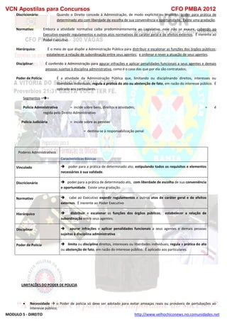 VCN Apostilas para Concursos CFO PMBA 2012
MODULO 5 - DIREITO http://www.velhochiconews.no.comunidades.net
Discricionário: Quando o Direito concede à Administração, de modo explícito ou implícito, poder para prática de
determinado ato com liberdade de escolha de sua conveniência e oportunidade. Existe uma gradação.
Normativo: Embora a atividade normativa caiba predominantemente ao Legislativo, nele não se exaure, cabendo ao
Executivo expedir regulamentos e outros atos normativos de caráter geral e de efeitos externos. É inerente ao
Poder Executivo.
Hierárquico: É o meio de que dispõe a Administração Pública para distribuir e escalonar as funções dos órgãos públicos;
estabelecer a relação de subordinação entre seus agentes; e ordenar e rever a atuação de seus agentes.
Disciplinar: É conferido à Administração para apurar infrações e aplicar penalidades funcionais a seus agentes e demais
pessoas sujeitas à disciplina administrativa, como é o caso das que por ela são contratados;
Poder de Polícia: É a atividade da Administração Pública que, limitando ou disciplinando direitos, interesses ou
liberdades individuais, regula a prática do ato ou abstenção de fato, em razão do interesse público. É
aplicado aos particulares.
Segmentos ==
Policia Administrativa = incide sobre bens, direitos e atividades; = é
regida pelo Direito Administrativo
Policia Judiciária = incide sobre as pessoas
= destina-se à responsabilização penal
Poderes Administrativos
Características Básicas
Vinculado  poder para a prática de determinado ato, estipulando todos os requisitos e elementos
necessários à sua validade.
Discricionário  poder para a prática de determinado ato, com liberdade de escolha de sua conveniência
e oportunidade. Existe uma gradação.
Normativo  cabe ao Executivo expedir regulamentos e outros atos de caráter geral e de efeitos
externos. É inerente ao Poder Executivo
Hierárquico  distribuir e escalonar as funções dos órgãos públicos; estabelecer a relação de
subordinação entre seus agentes;
Disciplinar  apurar infrações e aplicar penalidades funcionais a seus agentes e demais pessoas
sujeitas à disciplina administrativa
Poder de Polícia  limita ou disciplina direitos, interesses ou liberdades individuais; regula a prática do ato
ou abstenção de fato, em razão do interesse público. É aplicado aos particulares.
LIMITAÇÕES DO PODER DE POLICIA
 Necessidade  o Poder de policia só deve ser adotado para evitar ameaças reais ou prováveis de pertubações ao
interesse público;
 