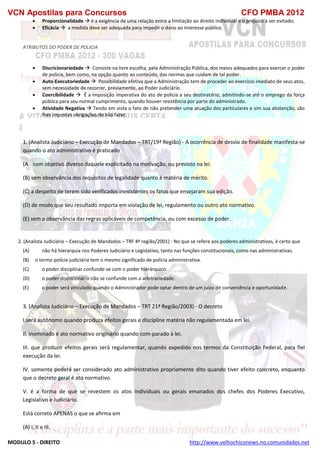 VCN Apostilas para Concursos CFO PMBA 2012
MODULO 5 - DIREITO http://www.velhochiconews.no.comunidades.net
 Proporcionalidade  é a exigência de uma relação entre a limitação ao direito individual e o prejuízo a ser evitado;
 Eficácia  a medida deve ser adequada para impedir o dano ao interesse público.
ATRIBUTOS DO PODER DE POLICIA
 Discricionariedade  Consiste na livre escolha, pela Administração Pública, dos meios adequados para exercer o poder
de policia, bem como, na opção quanto ao conteúdo, das normas que cuidam de tal poder.
 Auto-Executoriedade  Possibilidade efetiva que a Administração tem de proceder ao exercício imediato de seus atos,
sem necessidade de recorrer, previamente, ao Poder Judiciário.
 Coercibilidade  É a imposição imperativa do ato de policia a seu destinatário, admitindo-se até o emprego da força
pública para seu normal cumprimento, quando houver resistência por parte do administrado.
 Atividade Negativa  Tendo em vista o fato de não pretender uma atuação dos particulares e sim sua abstenção, são
lhes impostas obrigações de não fazer.
1. (Analista Judiciário – Execução de Mandados – TRT/19ª Região) - A ocorrência de desvio de finalidade manifesta-se
quando o ato administrativo é praticado
(A)) com objetivo diverso daquele explicitado na motivação, ou previsto na lei.
(B) sem observância dos requisitos de legalidade quanto à matéria de mérito.
(C) a despeito de terem sido verificados inexistentes os fatos que ensejaram sua edição.
(D) de modo que seu resultado importa em violação de lei, regulamento ou outro ato normativo.
(E) sem a observância das regras aplicáveis de competência, ou com excesso de poder.
2. (Analista Judiciário – Execução de Mandados – TRF 4ª região/2001) - No que se refere aos poderes administrativos, é certo que
(A) não há hierarquia nos Poderes Judiciário e Legislativo, tanto nas funções constitucionais, como nas administrativas.
(B) o termo polícia judiciária tem o mesmo significado de polícia administrativa.
(C) o poder disciplinar confunde-se com o poder hierárquico.
(D) o poder discricionário não se confunde com a arbitrariedade.
(E) o poder será vinculado quando o Administrador pode optar dentro de um juízo de conveniência e oportunidade.
3. (Analista Judiciário – Execução de Mandados – TRT 21ª Região/2003) - O decreto
I.será autônomo quando produza efeitos gerais e discipline matéria não regulamentada em lei.
II. inominado é ato normativo originário quando com-parado à lei.
III. que produzir efeitos gerais será regulamentar, quando expedido nos termos da Constituição Federal, para fiel
execução da lei.
IV. somente poderá ser considerado ato administrativo propriamente dito quando tiver efeito concreto, enquanto
que o decreto geral é ato normativo.
V. é a forma de que se revestem os atos individuais ou gerais emanados dos chefes dos Poderes Executivo,
Legislativo e Judiciário.
Está correto APENAS o que se afirma em
(A) I, II e III.
 