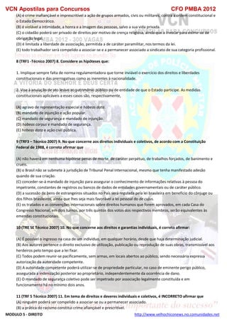VCN Apostilas para Concursos CFO PMBA 2012
MODULO 5 - DIREITO http://www.velhochiconews.no.comunidades.net
(A) é crime inafiançável e imprescritível a ação de grupos armados, civis ou militares, contra a ordem constitucional e
o Estado Democrático.
(B) é violável a intimidade, a honra e a imagem das pessoas, salvo a sua vida privada.
(C) o cidadão poderá ser privado de direitos por motivo de crença religiosa, ainda que a invocar para eximir-se de
obrigação legal.
(D) é limitada a liberdade de associação, permitida a de caráter paramilitar, nos termos da lei.
(E) todo trabalhador será compelido a associar-se e a permanecer associado a sindicato de sua categoria profissional.
8 (TRF1 -Técnico 2007) 8. Considere as hipóteses que:
1. Implique sempre falta de norma regulamentadora que torne inviável o exercício dos direitos e liberdades
constitucionais e das prerrogativas como as inerentes à nacionalidade.
2. Vise à anulação de ato lesivo ao patrimônio público ou de entidade de que o Estado participe. As medidas
constitucionais aplicáveis a esses casos são, respectivamente,
(A) agravo de representação especial e habeas data.
(B) mandado de injunção e ação popular.
(C) mandado de segurança e mandado de injunção.
(D) habeas corpus e mandado de segurança.
(E) habeas data e ação civil pública.
9 (TRF3 – Técnico 2007) 9. No que concerne aos direitos individuais e coletivos, de acordo com a Constituição
Federal de 1988, é correto afirmar que
(A) não haverá em nenhuma hipótese penas de morte, de caráter perpétuo, de trabalhos forçados, de banimento e
cruéis.
(B) o Brasil não se submete à jurisdição de Tribunal Penal Internacional, mesmo que tenha manifestado adesão
quando de sua criação.
(C) conceder-se-á mandado de injunção para assegurar o conhecimento de informações relativas à pessoa do
impetrante, constantes de registros ou bancos de dados de entidades governamentais ou de caráter público.
(D) a sucessão de bens de estrangeiros situados no País será regulada pela lei brasileira em benefício do cônjuge ou
dos filhos brasileiros, ainda que lhes seja mais favorável a lei pessoal do de cujus.
(E) os tratados e as convenções internacionais sobre direitos humanos que forem aprovados, em cada Casa do
Congresso Nacional, em dois turnos, por três quintos dos votos dos respectivos membros, serão equivalentes às
emendas constitucionais.
10 (TRE SE Técnico 2007) 10. No que concerne aos direitos e garantias individuais, é correto afirmar:
(A) É possível o ingresso na casa de um indivíduo, em qualquer horário, desde que haja determinação judicial.
(B) Aos autores pertence o direito exclusivo de utilização, publicação ou reprodução de suas obras, transmissível aos
herdeiros pelo tempo que a lei fixar.
(C) Todos podem reunir-se pacificamente, sem armas, em locais abertos ao público, sendo necessária expressa
autorização da autoridade competente.
(D) A autoridade competente poderá utilizar-se de propriedade particular, no caso de eminente perigo público,
assegurada a indenização posterior ao proprietário, independentemente da ocorrência de dano.
(E) O mandado de segurança coletivo pode ser impetrado por associação legalmente constituída e em
funcionamento há no mínimo dois anos.
11 (TRF 5 Técnico 2007) 11. Em tema de direitos e deveres individuais e coletivos, é INCORRETO afirmar que
(A) ninguém poderá ser compelido a associar-se ou a permanecer associado.
(B) a prática do racismo constitui crime afiançável e prescritível.
 