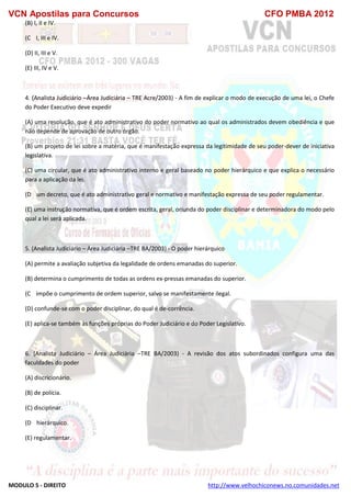 VCN Apostilas para Concursos CFO PMBA 2012
MODULO 5 - DIREITO http://www.velhochiconews.no.comunidades.net
(B) I, II e IV.
(C)) I, III e IV.
(D) II, III e V.
(E) III, IV e V.
4. (Analista Judiciário –Área Judiciária – TRE Acre/2003) - A fim de explicar o modo de execução de uma lei, o Chefe
do Poder Executivo deve expedir
(A) uma resolução, que é ato administrativo do poder normativo ao qual os administrados devem obediência e que
não depende de aprovação de outro órgão.
(B) um projeto de lei sobre a matéria, que é manifestação expressa da legitimidade de seu poder-dever de iniciativa
legislativa.
(C) uma circular, que é ato administrativo interno e geral baseado no poder hierárquico e que explica o necessário
para a aplicação da lei.
(D)) um decreto, que é ato administrativo geral e normativo e manifestação expressa de seu poder regulamentar.
(E) uma instrução normativa, que é ordem escrita, geral, oriunda do poder disciplinar e determinadora do modo pelo
qual a lei será aplicada.
5. (Analista Judiciário – Área Judiciária –TRE BA/2003) - O poder hierárquico
(A) permite a avaliação subjetiva da legalidade de ordens emanadas do superior.
(B) determina o cumprimento de todas as ordens ex-pressas emanadas do superior.
(C)) impõe o cumprimento de ordem superior, salvo se manifestamente ilegal.
(D) confunde-se com o poder disciplinar, do qual é de-corrência.
(E) aplica-se também às funções próprias do Poder Judiciário e do Poder Legislativo.
6. (Analista Judiciário – Área Judiciária –TRE BA/2003) - A revisão dos atos subordinados configura uma das
faculdades do poder
(A) discricionário.
(B) de polícia.
(C) disciplinar.
(D)) hierárquico.
(E) regulamentar.
 