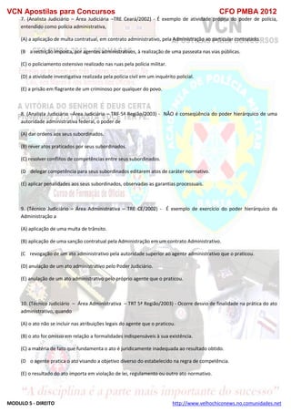 VCN Apostilas para Concursos CFO PMBA 2012
MODULO 5 - DIREITO http://www.velhochiconews.no.comunidades.net
7. (Analista Judiciário – Área Judiciária –TRE Ceará/2002) - É exemplo de atividade própria do poder de polícia,
entendido como polícia administrativa,
(A) a aplicação de multa contratual, em contrato administrativo, pela Administração ao particular contratado.
(B)) a restrição imposta, por agentes administrativos, à realização de uma passeata nas vias públicas.
(C) o policiamento ostensivo realizado nas ruas pela polícia militar.
(D) a atividade investigativa realizada pela polícia civil em um inquérito policial.
(E) a prisão em flagrante de um criminoso por qualquer do povo.
8. (Analista Judiciário –Área Judiciária – TRF 5ª Região/2003) - NÃO é conseqüência do poder hierárquico de uma
autoridade administrativa federal, o poder de
(A) dar ordens aos seus subordinados.
(B) rever atos praticados por seus subordinados.
(C) resolver conflitos de competências entre seus subordinados.
(D)) delegar competência para seus subordinados editarem atos de caráter normativo.
(E) aplicar penalidades aos seus subordinados, observadas as garantias processuais.
9. (Técnico Judiciário – Área Administrativa – TRE CE/2002) - É exemplo de exercício do poder hierárquico da
Administração a
(A) aplicação de uma multa de trânsito.
(B) aplicação de uma sanção contratual pela Administração em um contrato Administrativo.
(C)) revogação de um ato administrativo pela autoridade superior ao agente administrativo que o praticou.
(D) anulação de um ato administrativo pelo Poder Judiciário.
(E) anulação de um ato administrativo pelo próprio agente que o praticou.
10. (Técnico Judiciário – Área Administrativa – TRT 5ª Região/2003) - Ocorre desvio de finalidade na prática do ato
administrativo, quando
(A) o ato não se incluir nas atribuições legais do agente que o praticou.
(B) o ato for omisso em relação a formalidades indispensáveis à sua existência.
(C) a matéria de fato que fundamenta o ato é juridicamente inadequada ao resultado obtido.
(D)) o agente pratica o ato visando a objetivo diverso do estabelecido na regra de competência.
(E) o resultado do ato importa em violação de lei, regulamento ou outro ato normativo.
 