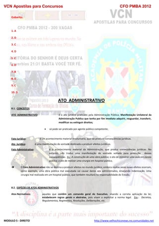 VCN Apostilas para Concursos CFO PMBA 2012
MODULO 5 - DIREITO http://www.velhochiconews.no.comunidades.net
Gabarito:
1. A
2. D
3. C
4. D
5. C
6. D
7. B
8. D
9. C
10. D
ATO ADMINISTRATIVO
8.1. CONCEITOS
ATO ADMINISTRATIVO: é o ato jurídico praticado pela Administração Pública; Manifestação Unilateral da
Administração Publica que tenha por fim imediato adquirir, resguardar, transferir,
modificar ou extinguir direitos;
 só pode ser praticado por agente público competente;
Fato Jurídico: é um acontecimento material involuntário, que vai produzir conseqüências jurídicas.
Ato Jurídico: é uma manifestação de vontade destinada a produzir efeitos jurídicos.
Fato Administrativo: é o acontecimento material da Administração, que produz conseqüências jurídicas. No
entanto, não traduz uma manifestação de vontade voltada para produção dessas
conseqüências. Ex.: A construção de uma obra pública; o ato de ministrar uma aula em escola
pública; o ato de realizar uma cirurgia em hospital público,
 O Fato Administrativo não se destina a produzir efeitos no mundo jurídico, embora muitas vezes esses efeitos ocorram,
como exemplo, uma obra pública mal executada vai causar danos aos administrados, ensejando indenização. Uma
cirurgia mal realizada em um hospital público, que também resultará na responsabilidade do Estado.
8.2. ESPÉCIES DE ATOS ADMINISTRATIVOS
Atos Normativos: aqueles que contêm um comando geral do Executivo, visando a correta aplicação da lei;
estabelecem regras gerais e abstratas, pois visam a explicitar a norma legal. Exs.: Decretos,
Regulamentos, Regimentos, Resoluções, Deliberações, etc.
 