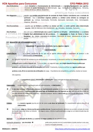 VCN Apostilas para Concursos CFO PMBA 2012
MODULO 5 - DIREITO http://www.velhochiconews.no.comunidades.net
Atos Ordinatórios: visam disciplinar o funcionamento da Administração e a conduta funcional de seus agentes.
Emanam do poder hierárquico da Administração. Exs.: Instruções, Circulares, Avisos, Portarias,
Ordens de Serviço, Ofícios, Despachos.
Atos Negociais: aqueles que contêm uma declaração de vontade do Poder Público coincidente com a vontade do
particular; visa a concretizar negócios públicos ou atribuir certos direitos ou vantagens ao
particular. Ex.: Licença; Autorização; Permissão; Aprovação; Apreciação; Visto; Homologação;
Dispensa; Renúncia;
Atos Enunciativos: aqueles que se limitam a certificar ou atestar um fato, ou emitir opinião sobre determinado
assunto; NÃO SE VINCULA A SEU ENUNCIADO. Ex.: Certidões; Atestados; Pareceres.
Atos Punitivos: atos com que a Administração visa a punir e reprimir as infrações administrativas ou a conduta
irregular dos administrados ou de servidores. É a APLICAÇÃO do Poder de Policia e Poder
Disciplinar. Ex.: Multa; Interdição de atividades; Destruição de coisas; Afastamento de cargo ou
função.
8.3. REQUISITOS DO ATO ADMINISTRATIVO
REQUISITOS  Competência, Finalidade, Forma, Motivo e Objeto
( CO FI FO M OB )
COMPETÊNCIA: é o poder, resultante da lei, que dá ao agente administrativo a capacidade de praticar o ato
administrativo; é VINCULADO;
 É o primeiro requisito de validade do ato administrativo. Inicialmente, é necessário verificar se a Pessoa Jurídica tem
atribuição para a prática daquele ato. É preciso saber, em segundo lugar, se o órgão daquela Pessoa Jurídica que
praticou o ato, estava investido de atribuições para tanto. Finalmente, é preciso verificar se o agente público que
praticou o ato, fê-lo no exercício das atribuições do cargo. O problema da competência, portanto, resolve-se nesses
três aspectos.
 A competência ADMITE DELEGAÇÃO E AVOCAÇÃO. Esses institutos resultam da hierarquia.
FINALIDADE: é o bem jurídico objetivado pelo ato administrativo; é VINCULADO;
 O ato deve alcançar a finalidade expressa ou implicitamente prevista na norma que atribui competência ao agente
para a sua prática. O Administrador não pode fugir da finalidade que a lei imprimiu ao ato, sob pena de NULIDADE do
ato pelo DESVIO DE FINALIDADE específica. Havendo qualquer desvio, o ato é nulo por DESVIO DE FINALIDADE, mesmo
que haja relevância social.
FORMA: é a maneira regrada (escrita em lei) de como o ato deve ser praticado; É o revestimento externo do ato; é
VINCULADO.
 Em princípio, exige-se a forma escrita para a prática do ato. Excepcionalmente, admitem-se as ordens através de sinais
ou de voz, como são feitas no trânsito. Em alguns casos, a forma é particularizada e exige-se um determinado tipo de
forma escrita.
MOTIVO: é a situação de direito que autoriza ou exige a prática do ato administrativo;
motivação obrigatória - ato vinculado  pode estar previsto em lei (a autoridade só pode praticar o ato caso
ocorra a situação prevista),
 