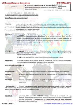 VCN Apostilas para Concursos CFO PMBA 2012
MODULO 5 - DIREITO http://www.velhochiconews.no.comunidades.net
Complexo
 resultam da soma de vontade de 2 ou mais órgãos.
Não deve ser confundido com procedimento administrativo
(Concorrência Pública).
Escolha em lista
tríplice
O ATO ADMINISTRATIVO E O DIREITO DOS ADMINISTRADOS
EXTINÇÃO DOS ATOS ADMINISTRATIVOS 
CASSAÇÃO: embora legítimo na sua origem e formação, torna-se ilegal na sua execução; quando o destinatário
descumpre condições pré-estabelecidas. Ex.:: alguém obteve uma permissão para explorar o serviço
público, porém descumpriu uma das condições para a prestação desse serviço. Vem o Poder Público e, como
penalidade, procede a cassação da permissão.
REVOGAÇÃO: é a extinção de um ato administrativo legal e perfeito, por razões de conveniência e oportunidade, pela
Administração, no exercício do poder discricionário. O ato revogado conserva os efeitos produzidos
durante o tempo em que operou. A partir da data da revogação é que cessa a produção de efeitos do ato
até então perfeito e legal. Só pode ser praticado pela Administração Pública por razões de oportunidade
e conveniência. A revogação não pode atingir os direitos adquiridos
EX-NUNC = (nunca mais) - sem efeito retroativo
ANULAÇÃO: é a supressão do ato administrativo, com efeito retroativo, por razões de ilegalidade e ilegitimidade.
Pode ser examinado pelo Poder Judiciário (razões de legalidade e legitimidade) e pela Administração
Pública (aspectos legais e no mérito).
EX-TUNC = com efeito retroativo, invalida as conseqüências passadas, presentes e futuras.
CADUCIDADE: É a cessação dos efeitos do ato em razão de uma lei superveniente, com a qual esse ato é incompatível.
A característica é a incompatibilidade do ato com a norma subseqüente.
ATOS NULOS E ATOS ANULÁVEIS 
Atos Inexistentes: são os que contêm um comando criminoso (Ex.: alguém que mandasse torturar um preso).
Atos Nulos: são aqueles que atingem gravemente a lei ( Ex.: prática de um ato por uma pessoa jurídica
incompetente).
Ato Anulável: representa uma violação mais branda à norma (Ex.: um ato que era de competência do Ministro e foi
praticado por Secretário Geral. Houve violação, mas não tão grave porque foi praticado dentro do
mesmo órgão).
CONVALIDAÇÃO: É a prática de um ato posterior que vai conter todos os requisitos de validade, INCLUSIVE aquele que
não foi observado no ato anterior e determina a sua retroatividade à data de vigência do ato tido como anulável. Os efeitos
passam a contar da data do ato anterior – é editado um novo ato.
CONVERSÃO: Aproveita-se, COM UM OUTRO CONTEÚDO, o ato que inicialmente foi considerado nulo. Ex.:
Nomeação de alguém para cargo público sem aprovação em concurso, mas poderá haver a nomeação
para cargo comissionado. A conversão dá ao ato a conotação que deveria ter tido no momento da
sua criação. Produz efeito EX-TUNC.
 