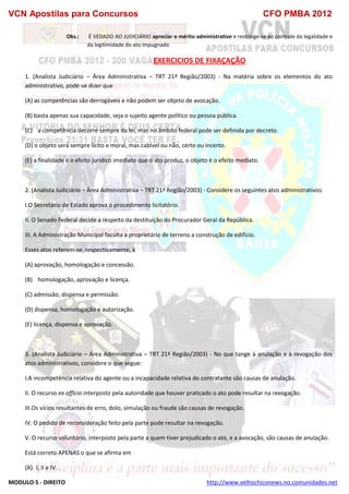 VCN Apostilas para Concursos CFO PMBA 2012
MODULO 5 - DIREITO http://www.velhochiconews.no.comunidades.net
Obs.: É VEDADO AO JUDICIÁRIO apreciar o mérito administrativo e restringe-se ao controle da legalidade e
da legitimidade do ato impugnado.
EXERCICIOS DE FIXAÇAÇÃO
1. (Analista Judiciário – Área Administrativa – TRT 21ª Região/2003) - Na matéria sobre os elementos do ato
administrativo, pode-se dizer que
(A) as competências são derrogáveis e não podem ser objeto de avocação.
(B) basta apenas sua capacidade, seja o sujeito agente político ou pessoa pública.
(C))) a competência decorre sempre da lei, mas no âmbito federal pode ser definida por decreto.
(D) o objeto será sempre lícito e moral, mas cabível ou não, certo ou incerto.
(E) a finalidade é o efeito jurídico imediato que o ato produz, o objeto é o efeito mediato.
2. (Analista Judiciário – Área Administrativa – TRT 21ª Região/2003) - Considere os seguintes atos administrativos:
I.O Secretário de Estado aprova o procedimento licitatório.
II. O Senado Federal decide a respeito da destituição do Procurador Geral da República.
III. A Administração Municipal faculta a proprietário de terreno a construção de edifício.
Esses atos referem-se, respectivamente, à
(A) aprovação, homologação e concessão.
(B))) homologação, aprovação e licença.
(C) admissão, dispensa e permissão.
(D) dispensa, homologação e autorização.
(E) licença, dispensa e aprovação.
3. (Analista Judiciário – Área Administrativa – TRT 21ª Região/2003) - No que tange à anulação e à revogação dos
atos administrativos, considere o que segue:
I.A incompetência relativa do agente ou a incapacidade relativa do contratante são causas de anulação.
II. O recurso ex officio interposto pela autoridade que houver praticado o ato pode resultar na revogação.
III.Os vícios resultantes de erro, dolo, simulação ou fraude são causas de revogação.
IV. O pedido de reconsideração feito pela parte pode resultar na revogação.
V. O recurso voluntário, interposto pela parte a quem tiver prejudicado o ato, e a avocação, são causas de anulação.
Está correto APENAS o que se afirma em
(A)) I, II e IV.
 