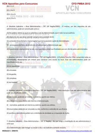 VCN Apostilas para Concursos CFO PMBA 2012
MODULO 5 - DIREITO http://www.velhochiconews.no.comunidades.net
(B) I, II e V.
(C) I, III e V.
(D) II, III e IV.
(E) III, IV e V.
4. (Analista Judiciário – Área Administrativa – TRT 24ª Região/2003) - O motivo, um dos requisitos do ato
administrativo, pode ser conceituado como o
(A) fim público último ao qual se subordina o ato da Administração, que é nulo na sua ausência.
(B) objeto do ato, que deve coincidir sempre com a vontade da lei.
(C) conteúdo intransferível e improrrogável que torna possível a ação do Administrador.
(D)) pressuposto de fato e de direito em virtude do qual a Administração age.
(E) revestimento imprescindível ao ato, visto que deixa visível sua finalidade para ser aferida pelos administrados.
5. (Analista Judiciário – Área Administrativa – TRT 24ª Região/2003) - O Prefeito Totonho Filho, cumprindo todas as
formalidades, desapropriou um imóvel para construir uma escola no local. Esse ato administrativo pode ser
classificado como ato
(A) de expediente.
(B) vinculado.
(C) de gestão.
(D) complexo.
(E) de império.
6. (Analista Judiciário – Área Administrativa – TRT 24ª Região/2003) - Uma resolução é um ato administrativo que
pode ser classificado como
(A) permissivo, podendo ser interno ou externo, quanto aos efeitos.
(B) ordinatório e seus efeitos são internos à Administração.
(C)) normativo, podendo ser interno ou externo, quanto aos efeitos.
(D) enunciativo, podendo ser vinculado ou não, conforme a extensão de sua eficácia.
(E) punitivo e seus efeitos podem ser a interdição de atividade ou a imposição de multa.
7. (Analista Judiciário – Área Administrativa – TRF 1ª Região) - No que tange a invalidação do ato administrativo é
certo que
(A) à Administração cabe revogar ou anular o ato, e ao Judiciário somente anulá-lo.
 