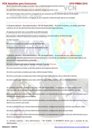 VCN Apostilas para Concursos CFO PMBA 2012
MODULO 5 - DIREITO http://www.velhochiconews.no.comunidades.net
(B) ao Judiciário cabe revogar ou anular o ato, e à Administração somente anulá-lo.
(C) cabe tanto à Administração como ao Judiciário revogar ou anular o ato.
(D) à Administração cabe somente a revogação do ato, enquanto que ao Judiciário apenas sua anulação.
(E) ao Judiciário cabe somente a revogação do ato, enquanto à Administração apenas sua anulação.
8. (Analista Judiciário – Área Administrativa – TRT 20ª Região/2002) - No Direito brasileiro, a anulação, pelo Poder
Judiciário, de um ato administrativo discricionário praticado pelo Poder Executivo,
(A) apenas é possível com a concordância da Administração.
(B) é possível, independentemente de quem a provoque ou da concordância da Administração.
(C) não é possível.
(D) apenas é possível por provocação da Administração.
(E) apenas é possível por provocação do destinatário do ato.
9. (Analista Judiciário – Área Administrativa – TRT 20ª Região/2002) - A motivação dos atos administrativos é
apontada pela doutrina como elemento fundamental para o controle de sua legalidade. A Constituição Federal, por
sua vez, previu expressamente a motivação
(A) como necessária em todas as decisões administrativas dos Tribunais.
(B) como necessária em todas as decisões políticas do Congresso Nacional.
(C) entre os princípios arrolados para toda a Administração Pública.
(D) entre os princípios arrolados para toda a Administração Pública Direta, não se referindo à Indireta.
(E) entre os princípios arrolados para toda a Administração Pública Indireta, não se referindo à Direta.
10. (Analista Judiciário – Área Administrativa – TRT 20ª Região/2002) - A imposição, de modo unilateral pela
Administração, de um ato administrativo a terceiros, independentemente da concordância destes, em tese
(A) é compatível com o Direito Administrativo brasileiro, correspondendo ao atributo dos atos administrativos que a
doutrina usa chamar auto-executoriedade.
(B) é compatível com o Direito Administrativo brasileiro, correspondendo ao atributo dos atos administrativos que a
doutrina usa chamar auto-tutela.
(C) não é compatível com o Direito Administrativo brasileiro, configurando exercício arbitrário das próprias razões.
(D) não é compatível com o Direito Administrativo brasileiro, configurando abuso de autoridade.
(E)) é compatível com o Direito Administrativo brasileiro, correspondendo ao atributo dos atos administrativos que a
doutrina usa chamar imperatividade.
11. (Analista Judiciário – Área Administrativa – TRE PI/2002) - É INCORRETO afirmar que a anulação do ato
administrativo
 