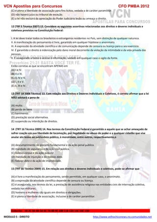 VCN Apostilas para Concursos CFO PMBA 2012
MODULO 5 - DIREITO http://www.velhochiconews.no.comunidades.net
(C) é plena a liberdade de associação para fins lícitos, vedada a de caráter paramilitar.
(D) não haverá juízo ou tribunal de exceção.
(E) a lei não excluirá da apreciação do Poder Judiciário lesão ou ameaça a direito.
12 (TRF 5 Técnico 2007) 12. Considere as seguintes assertivas relacionadas aos direitos e deveres individuais e
coletivos previstos na Constituição Federal:
I. A lei deve tratar todos os brasileiros e estrangeiros residentes no País, sem distinção de qualquer natureza.
II. A manifestação do pensamento é livre, garantido em qualquer hipótese o anonimato.
III. A expressão da atividade científica e de comunicação depende de censura ou licença para o seu exercício.
IV. É garantido o direito à indenização pelo dano moral decorrente da violação da intimidade e da vida privada das
pessoas.
V. É assegurado a todos o acesso à informação, vedado em qualquer caso o sigilo da fonte.
Estão corretas as que se encontram APENAS em
(A) I e IV.
(B) II e III.
(C) II, IV e V.
(D) I, II e V.
(E) II, III e IV.
13 (TRT 18 2008 Técnico) 13. Com relação aos Direitos e Deveres Individuais e Coletivos, é correto afirmar que a lei
NÃO adotará a pena de
(A) multa.
(B) perda de bens.
(C) banimento.
(D) prestação social alternativa.
(E) suspensão ou interdição de direitos.
14 (TRT 16 Técnico 2009) 14. Nos termos da Constituição Federal é garantido a aquele que se achar ameaçado de
sofrer coação em sua liberdade de locomoção, por ilegalidade ou abuso de poder e a qualquer cidadão que vise
anular ato lesivo ao patrimônio público, à moralidade, entre outros, respectivamente,o
(A) descumprimento de preceito fundamental e da ação penal pública.
(B) mandado de segurança e da ação civil pública.
(C) habeas corpus e da ação popular.
(D) mandado de injunção e do habeas data.
(E) habeas data e da ação de improbidade.
15 (TRT 16 Técnico 2009) 15. Em relação aos direitos e deveres individuais e coletivos, pode-se afirmar que
(A) é livre a manifestação do pensamento, sendo permitido, em qualquer caso, o anonimato.
(B) a expressão da atividade científica depende de censura ou licença.
(C) é assegurada, nos termos da lei, a prestação de assistência religiosa nas entidades civis de internação coletiva,
vedada nas militares.
(D) homens e mulheres são iguais em direitos e obrigações.
(E) é plena a liberdade de associação, inclusive a de caráter paramilitar.
Gabarito: 1B 2C 3A 4D 5A 6C 7A 8B 9E 10B 11B 12A 13C 14C 15D
 
