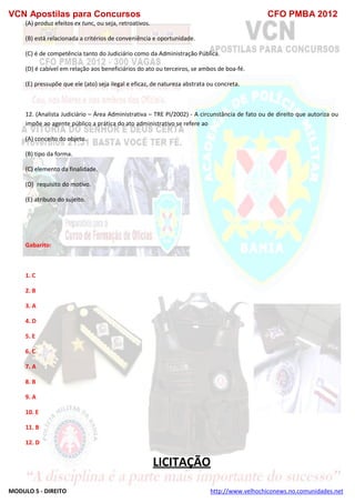 VCN Apostilas para Concursos CFO PMBA 2012
MODULO 5 - DIREITO http://www.velhochiconews.no.comunidades.net
(A) produz efeitos ex tunc, ou seja, retroativos.
(B) está relacionada a critérios de conveniência e oportunidade.
(C) é de competência tanto do Judiciário como da Administração Pública.
(D) é cabível em relação aos beneficiários do ato ou terceiros, se ambos de boa-fé.
(E) pressupõe que ele (ato) seja ilegal e eficaz, de natureza abstrata ou concreta.
12. (Analista Judiciário – Área Administrativa – TRE PI/2002) - A circunstância de fato ou de direito que autoriza ou
impõe ao agente público a prática do ato administrativo se refere ao
(A) conceito do objeto.
(B) tipo da forma.
(C) elemento da finalidade.
(D)) requisito do motivo.
(E) atributo do sujeito.
Gabarito:
1. C
2. B
3. A
4. D
5. E
6. C
7. A
8. B
9. A
10. E
11. B
12. D
LICITAÇÃO
 