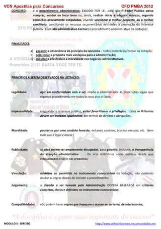 VCN Apostilas para Concursos CFO PMBA 2012
MODULO 5 - DIREITO http://www.velhochiconews.no.comunidades.net
CONCEITO: é o procedimento administrativo, EXIGIDO POR LEI, para que o Poder Público possa
comprar, vender ou locar bens ou, ainda, realizar obras e adquirir serviços, segundo
condições previamente estipuladas, visando selecionar a melhor proposta, ou o melhor
candidato, conciliando os recursos orçamentários existentes à promoção do interesse
público. É um ato administrativo Formal (o procedimento administrativo da Licitação)
FINALIDADES:
a) garantir a observância do princípio da isonomia - todos poderão participar da licitação;
b) selecionar a proposta mais vantajosa para a administração;
c) mostrar a eficiência e a moralidade nos negócios administrativos.
PRINCÍPIOS A SEREM OBSERVADOS NA LICITAÇÃO:
Legalidade: agir em conformidade com a Lei; impõe o administrador às prescrições legais que
regem o procedimento em todos os seus atos e fases;
Impessoalidade: resguardar o interesse público, evitar favoritismos e privilégios; todos os licitantes
devem ser tratados igualmente, em termos de direitos e obrigações.
Moralidade: pautar-se por uma conduta honesta, evitando conluios, acordos escusos, etc. Nem
tudo que é legal é moral !
Publicidade: os atos devem ser amplamente divulgados, para garantir, inclusive, a transparência
da atuação administrativa. Os atos licitatórios serão públicos desde que
resguardados o sigilo das propostas;
Vinculação: adstritos ao permitido no instrumento convocatório da licitação, não podendo
mudar as regras depois de iniciado o procedimento;
Julgamento: a decisão a ser tomada pela Administração DEVERÁ BASEAR-SE em critérios
concretos, claros e definidos no instrumento convocatório;
Competitividade: não podem haver regras que impeçam o acesso ao certame, de interessados;
 