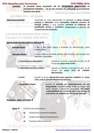 VCN Apostilas para Concursos CFO PMBA 2012
MODULO 5 - DIREITO http://www.velhochiconews.no.comunidades.net
ATENÇÃO: os princípios acima enunciados são de OBSERVÂNCIA OBRIGATÓRIA no
procedimento licitatório. Se um dos princípios for afrontado, o procedimento
licitatório será NULO.
OBJETO DA LICITAÇÃO: ressalvados os casos especificados na legislação, as obras, serviços,
compras e alienações serão contratados mediante processo de
licitação pública, a qual somente permitirá as exigências de
qualificação técnica e econômica indispensáveis à garantia do
cumprimento das obrigações.
MODALIDADE DA EXECUÇÃO DOS SERVIÇOS 
Execução Direta - a que é feita pelos órgãos e entidades da Administração, pelos
próprios meios;
Execução Indireta - a que o órgão ou entidade contrata com terceiros, sob qualquer das
seguintes modalidades:
a) empreitada por preço global - quando se contrata a execução da obra ou do
serviço por preço certo e total;
b) empreitada por preço unitário - quando se contrata a execução da obra ou do
serviço por preço certo de unidades
determinadas;
c) tarefa - quando se ajusta mão-de-obra para pequenos trabalhos por preço
certo, com ou sem fornecimento de materiais;
e) empreitada integral - quando se contrata um empreendimento em sua
integralidade, compreendendo todas as etapas das
obras, serviços e instalações necessárias, sob inteira
responsabilidade da contratada até a sua entrega ao
contratante em condições de entrada em operação;
REQUISITOS PARA LICITAÇÃO 
Obras: a) Existência de projeto básico;
b) Existência de orçamento detalhado;
c) Existência de Recursos Orçamentários;
d) Previsão no Plano Plurianual.
 