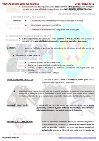 VCN Apostilas para Concursos CFO PMBA 2012
MODULO 5 - DIREITO http://www.velhochiconews.no.comunidades.net
 o descumprimento dos requisitos acima pode acarretar a NULIDADE dos atos (licitação e
contrato) e a responsabilidade dos envolvidos; gera IMPROBIDADE ADMINISTRATIVA;
Compras: a) Caracterização do objeto (não pode haver a indicação da marca);
b) Existência de recursos orçamentários;
c) Condições de armazenamento compatíveis com a aquisição;
 o descumprimento dos requisitos acima acarreta a NULIDADE dos atos (licitação e
contrato) e a responsabilidade administrativa e penal de quem lhes deu causa.
LICITANTE: quem se habilitou e participa do procedimento licitatório, atendendo ao ato da
convocação.
 NÃO PODEM SER LICITANTES:
 O autor do projeto, básico ou executivo;
 A empresa responsável pelo projeto básico ou executivo;
 Servidor, dirigente de órgão ou entidade contratante ou responsável pela
licitação;
 Os membros da Comissão de Licitação.
OBRIGATORIEDADE DE LICITAR: A licitação é uma EXIGÊNCIA CONSTITUCIONAL para toda a
Administração Púbica Direta e Indireta.
 Subordinam-se ao regime desta lei, além dos órgãos da administração direta, os fundos especiais, as
autarquias, as fundações públicas, as empresas públicas, as sociedades de economia mista e demais
entidades controladas direta ou indiretamente pela União, Estados, Distrito Federal e Municípios.
COMISSÃO DE LICITAÇÃO: PERMANENTE ou ESPECIAL, criada pela Administração com a função
de receber, examinar e julgar todos os documentos e procedimentos
relativos às licitações e ao cadastramento de licitantes.
ADJUDICAÇÃO COMPULSÓRIA: deve ser entendido no sentido de que, se a Administração levar
o procedimento a seu termo, a adjudicação somente pode ser
feita ao vencedor; não há, portanto, um direito subjetivo à
adjudicação quando a Administração opta pela revogação do
 