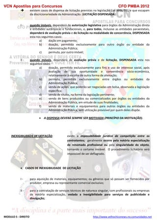 VCN Apostilas para Concursos CFO PMBA 2012
MODULO 5 - DIREITO http://www.velhochiconews.no.comunidades.net
 existem casos de dispensa de licitação previstas na legislação (Lei 8666/93), e que escapam
da discricionariedade da Administração. (LICITAÇÃO DISPENSADA):
I - quando imóveis, dependerá de autorização legislativa para órgãos da Administração direta
e entidades autárquicas e fundacionais, e, para todos, inclusive as entidades paraestatais,
dependerá de avaliação prévia e de licitação na modalidade de concorrência, DISPENSADA
esta nos seguintes casos:
a) dação em pagamento;
b) doação, permitida exclusivamente para outro órgão ou entidade da
Administração Pública;
c) permuta, por outro imóvel;
II - quando móveis, dependerá de avaliação prévia e de licitação, DISPENSADA esta nos
seguintes casos:
a) doação, permitida exclusivamente para fins e uso de interesse social, após
avaliação de sua oportunidade e conveniência sócio-econômica,
relativamente à escolha de outra forma de alienação;
b) permuta, permitida exclusivamente entre órgãos ou entidades da
Administração Pública;
c) venda de ações, que poderão ser negociadas em bolsa, observada a legislação
específica;
d) venda de títulos, na forma da legislação pertinente;
e) venda de bens produzidos ou comercializados por órgãos ou entidades da
Administração Pública, em virtude de suas finalidades;
f) venda de materiais e equipamentos para outros órgãos ou entidades da
Administração Pública, sem utilização previsível por quem deles dispõe.
 A DISPENSA DEVERÁ SEMPRE SER MOTIVADA (PRINCÍPIO DA MOTIVAÇÃO).
INEXIGIBILIDADE DE LICITAÇÃO: existe a impossibilidade jurídica de competição entre os
contratantes; geralmente ocorre pela notória especialização
de renomado profissional ou pela singularidade do objeto,
tornando o certame inviável. O procedimento licitatório será
impossível de ser deflagrado.
 CASOS DE INEXIGIBILIDADE DE LICITAÇÃO
I - para aquisição de materiais, equipamentos; ou gêneros que só possam ser fornecidos por
produtor, empresa ou representante comercial exclusivo;
II - para a contratação de serviços técnicos de natureza singular, com profissionais ou empresas
de notória especialização, vedada a inexigibilidade para serviços de publicidade e
divulgação;
 