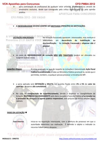 VCN Apostilas para Concursos CFO PMBA 2012
MODULO 5 - DIREITO http://www.velhochiconews.no.comunidades.net
III - para contratação de profissional de qualquer setor artístico, diretamente ou através de
empresário exclusivo, desde que consagrado pela crítica especializada ou pela opinião
pública.
 A INEXEGIBILIDADE DEVERÁ SEMPRE SER MOTIVADA (PRINCÍPIO DA MOTIVAÇÃO).
LICITAÇÃO FRACASSADA: Na licitação fracassada aparecem interessados, mas nenhum é
selecionado em decorrência da inabilitação ou
desclassificação. Na Licitação Fracassada a dispensa não é
possível.
 os casos de INEXIGIBILIDADE de Licitação NÃO SÃO TAXATIVOS (podem ser alterados ou
surgirem outros casos).
SANÇÕES PENAIS: O crime praticado no que diz respeito às Licitações é denominado Ação Penal
Pública Incondicionada, e cabe ao Ministério Público promovê-la, sendo que é
permitida, também, a qualquer pessoa provocar a iniciativa do MP.
 a pena aplicada será DETENÇÃO e MULTA, em quantia fixada entre 2% a 5% do valor do
contrato. As penas são cumulativas.
 No caso da comprovação de superfaturamento, devido à dispensa ou inexigibilidade de
licitação, RESPONDEM SOLIDARIAMENTE pelo dano causado à Fazenda Pública o fornecedor ou
o prestador de serviços e o agente público responsável, sem prejuízo de outras sanções legais
cabíveis
FASES DA LICITAÇÃO 
Fase Interna: inicia-se na repartição interessada, com a abertura do processo em que a
autoridade determina sua realização. É definido o objeto e indicado os
recursos hábeis para a despesa.
 
