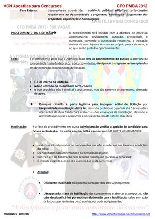 VCN Apostilas para Concursos CFO PMBA 2012
MODULO 5 - DIREITO http://www.velhochiconews.no.comunidades.net
Fase Externa: desenvolve-se através de: audiência pública; edital ou carta-convite;
recebimento da documentação e propostas; habilitação; julgamento das
propostas; adjudicação e homologação.
PROCEDIMENTO DA LICITAÇÃO O procedimento será iniciado com a abertura de processo
administrativo, devidamente autuado, protocolado e
numerado, contendo a autorização respectiva, a indicação
sucinta de seu objeto e do recurso próprio para a despesa, e
ao qual serão juntados oportunamente:
Edital: é o instrumento pelo qual a Administração leva ao conhecimento do público a abertura da
concorrência, tomada de preços, concurso ou leilão, divulgando as regras a serem aplicadas
em determinado procedimento de licitação;
 É a lei interna da Licitação.
 Não é utilizado na modalidade carta-convite
 o que se publica não é o edital e seus anexos, mas tão somente o seu resumo, chamado
de aviso.
 Qualquer cidadão é parte legítima para impugnar edital de licitação por
irregularidade na aplicação desta lei, devendo protocolar o pedido até 5 (cinco) dias
úteis antes da data fixada para a abertura dos envelopes de habilitação, devendo a
Administração julgar e responder à impugnação em até 3 (três) dias úteis.
Habilitação: é a fase do procedimento em que a Administração verifica a aptidão do candidato para
futura contratação. Na carta-convite, leilão e concurso, NÃO EXISTE A HABILITAÇÃO.
 nesta fase são eliminados os proponentes que não atenderem aos termos e condições
do edital.
 Os habilitados são confirmados e os demais são alijados.
 Contra o ato de habilitação cabe recurso hierárquico (paralisa o processo);
 É iniciada a aptidão, onde são examinados os documentos;
 Atenção:
 O licitante inabilitado não poderá participar dos atos subseqüentes;
 Ultrapassada a fase de habilitação dos concorrentes e abertas as propostas, não
cabe desclassificá-los por motivo relacionado com a habilitação, salvo em razão
de fatos supervenientes ou só conhecidos após o julgamento;
 