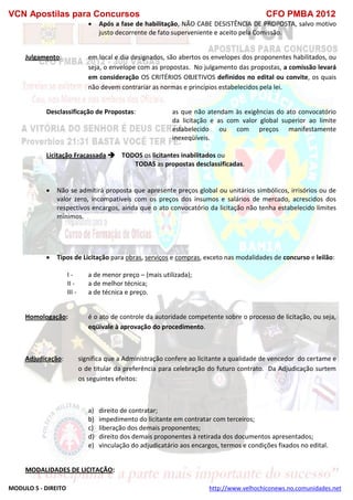 VCN Apostilas para Concursos CFO PMBA 2012
MODULO 5 - DIREITO http://www.velhochiconews.no.comunidades.net
 Após a fase de habilitação, NÃO CABE DESISTÊNCIA DE PROPOSTA, salvo motivo
justo decorrente de fato superveniente e aceito pela Comissão.
Julgamento: em local e dia designados, são abertos os envelopes dos proponentes habilitados, ou
seja, o envelope com as propostas. No julgamento das propostas, a comissão levará
em consideração OS CRITÉRIOS OBJETIVOS definidos no edital ou convite, os quais
não devem contrariar as normas e princípios estabelecidos pela lei.
Desclassificação de Propostas: as que não atendam às exigências do ato convocatório
da licitação e as com valor global superior ao limite
estabelecido ou com preços manifestamente
inexeqüíveis.
Licitação Fracassada  TODOS os licitantes inabilitados ou
TODAS as propostas desclassificadas.
 Não se admitirá proposta que apresente preços global ou unitários simbólicos, irrisórios ou de
valor zero, incompatíveis com os preços dos insumos e salários de mercado, acrescidos dos
respectivos encargos, ainda que o ato convocatório da licitação não tenha estabelecido limites
mínimos.
 Tipos de Licitação para obras, serviços e compras, exceto nas modalidades de concurso e leilão:
I - a de menor preço – (mais utilizada);
II - a de melhor técnica;
III - a de técnica e preço.
Homologação: é o ato de controle da autoridade competente sobre o processo de licitação, ou seja,
eqüivale à aprovação do procedimento.
Adjudicação: significa que a Administração confere ao licitante a qualidade de vencedor do certame e
o de titular da preferência para celebração do futuro contrato. Da Adjudicação surtem
os seguintes efeitos:
a) direito de contratar;
b) impedimento do licitante em contratar com terceiros;
c) liberação dos demais proponentes;
d) direito dos demais proponentes à retirada dos documentos apresentados;
e) vinculação do adjudicatário aos encargos, termos e condições fixados no edital.
MODALIDADES DE LICITAÇÃO:
 