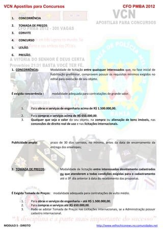 VCN Apostilas para Concursos CFO PMBA 2012
MODULO 5 - DIREITO http://www.velhochiconews.no.comunidades.net
1. CONCORRÊNCIA
2. TOMADA DE PREÇOS
3. CONVITE
4. CONCURSO
5. LEILÃO.
6. PREGÃO.
1. CONCORRÊNCIA: Modalidade de licitação entre quaisquer interessados que, na fase inicial de
habilitação preliminar, comprovem possuir os requisitos mínimos exigidos no
edital para execução de seu objeto.
É exigida concorrência : modalidade adequada para contratações de grande valor.
1. Para obras e serviços de engenharia acima de R$ 1.500.000,00;
2. Para compras e serviços acima de R$ 650.000,00.
3. Qualquer que seja o valor do seu objeto, na compra ou alienação de bens imóveis, nas
concessões de direito real de uso e nas licitações internacionais.
Publicidade ampla: prazo de 30 dias corridos, no mínimo, antes da data de encerramento da
entrega dos envelopes;
2. TOMADA DE PREÇOS: Modalidade de licitação entre interessados devidamente cadastrados
ou que atenderem a todas condições exigidas para o cadastramento
até o 3º dia anterior à data do recebimento das propostas.
É Exigida Tomada de Preços: modalidade adequada para contratações de vulto médio.
1. Para obras e serviços de engenharia – até R$ 1.500.000,00;
2. Para compras e serviços até R$ 650.000,00.
3. Pode-se adotar Tomada de Preços nas Licitações internacionais, se a Administração possuir
cadastro internacional.
 