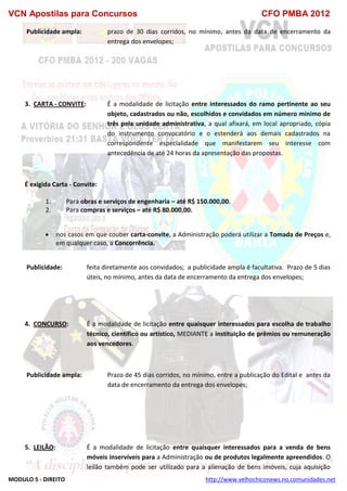 VCN Apostilas para Concursos CFO PMBA 2012
MODULO 5 - DIREITO http://www.velhochiconews.no.comunidades.net
Publicidade ampla: prazo de 30 dias corridos, no mínimo, antes da data de encerramento da
entrega dos envelopes;
3. CARTA - CONVITE: É a modalidade de licitação entre interessados do ramo pertinente ao seu
objeto, cadastrados ou não, escolhidos e convidados em número mínimo de
três pela unidade administrativa, a qual afixará, em local apropriado, cópia
do instrumento convocatório e o estenderá aos demais cadastrados na
correspondente especialidade que manifestarem seu interesse com
antecedência de até 24 horas da apresentação das propostas.
É exigida Carta - Convite:
1. Para obras e serviços de engenharia – até R$ 150.000,00.
2. Para compras e serviços – até R$ 80.000,00.
 nos casos em que couber carta-convite, a Administração poderá utilizar a Tomada de Preços e,
em qualquer caso, a Concorrência.
Publicidade: feita diretamente aos convidados; a publicidade ampla é facultativa. Prazo de 5 dias
úteis, no mínimo, antes da data de encerramento da entrega dos envelopes;
4. CONCURSO: É a modalidade de licitação entre quaisquer interessados para escolha de trabalho
técnico, científico ou artístico, MEDIANTE a instituição de prêmios ou remuneração
aos vencedores.
Publicidade ampla: Prazo de 45 dias corridos, no mínimo, entre a publicação do Edital e antes da
data de encerramento da entrega dos envelopes;
5. LEILÃO: É a modalidade de licitação entre quaisquer interessados para a venda de bens
móveis inservíveis para a Administração ou de produtos legalmente apreendidos. O
leilão também pode ser utilizado para a alienação de bens imóveis, cuja aquisição
 