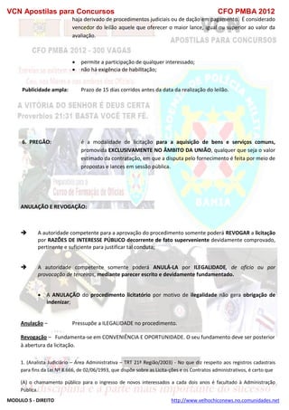 VCN Apostilas para Concursos CFO PMBA 2012
MODULO 5 - DIREITO http://www.velhochiconews.no.comunidades.net
haja derivado de procedimentos judiciais ou de dação em pagamento. É considerado
vencedor do leilão aquele que oferecer o maior lance, igual ou superior ao valor da
avaliação.
 permite a participação de qualquer interessado;
 não há exigência de habilitação;
Publicidade ampla: Prazo de 15 dias corridos antes da data da realização do leilão.
6. PREGÃO: é a modalidade de licitação para a aquisição de bens e serviços comuns,
promovida EXCLUSIVAMENTE NO ÂMBITO DA UNIÃO, qualquer que seja o valor
estimado da contratação, em que a disputa pelo fornecimento é feita por meio de
propostas e lances em sessão pública.
ANULAÇÃO E REVOGAÇÃO:
 A autoridade competente para a aprovação do procedimento somente poderá REVOGAR a licitação
por RAZÕES DE INTERESSE PÚBLICO decorrente de fato superveniente devidamente comprovado,
pertinente e suficiente para justificar tal conduta;
 A autoridade competente somente poderá ANULÁ-LA por ILEGALIDADE, de ofício ou por
provocação de terceiros, mediante parecer escrito e devidamente fundamentado.
 A ANULAÇÃO do procedimento licitatório por motivo de ilegalidade não gera obrigação de
indenizar;
Anulação – Pressupõe a ILEGALIDADE no procedimento.
Revogação – Fundamenta-se em CONVENIÊNCIA E OPORTUNIDADE. O seu fundamento deve ser posterior
à abertura da licitação.
1. (Analista Judiciário – Área Administrativa – TRT 21ª Região/2003) - No que diz respeito aos registros cadastrais
para fins da Lei Nº 8.666, de 02/06/1993, que dispõe sobre as Licita-ções e os Contratos administrativos, é certo que
(A) o chamamento público para o ingresso de novos interessados a cada dois anos é facultado à Administração
Pública.
 